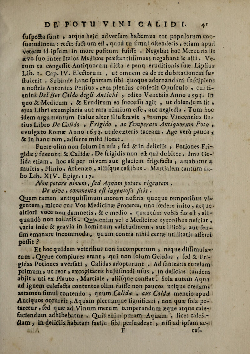 fufpe&afunt » atque heic adverfam habemus tot populorum con- fuetudinem : re&e fa& um ed 9 quod tu limul odenderis 9 eciam apu-d veteres id ipfum in more poficum fuiffe . Negabac hoc Mercuriaiis a?vo fuo inter Italos Medicos pra?danciifimusi negabant Se alii. Ve¬ runi ea congeflit Antiquorum diéla e peni; eruditionis fua: Lipfius Lib. 1. Cap. IV. Ele&orum , ut omnem ea de re dubitationem fu** ftuierit . Subinde hanc fpartam (ibi quoque adornandam fufcipiens e noftris Antonius Per/lus , rem plenius conferii Opufculo , cui ti- talus Del Ber Caldo degli Antichi 9 edito Venetiis Anno 15*9^. in quo Se Medicum 9 Se Erudicum eo fucceffu agit , ut dolendum lìc 9 ejus Libri exemplaria aut rara nimiuin effe , aut negletta • Tum hoc idem argumentum Icalus alter illuftravit 9 Riempe Vincentius Bar tius Libro De Calido 9 Frigido , ac Temperato Antiquorum Potu , evulgato Roma: Anno i6f$. ut deexteris taceam. Age vero panca * Se in hanc rem , adferre mihi liceat • Fuere olim non folum in ufu 1 fed Se in deliciis 9 Pociones Fri¬ gida? v fuerunt Se Calida?. De frigidis non ed qui dubitec. Imo Ge¬ lida etiam 9 hoc ed per nivem aut glaciem frigefa&a , amabatur a multis 9 Plinio 9 Athena?o , aliifque tedibus . Martialem tantum da¬ to Lib. XIV. Epigr. 117. Non potare nivem,fed Aquam potare rigentem . De nive 9 commenta ejl ingeniofa fìtis. Quem tameu antiquiilìmum morem nodris, quoque temporibus vi-’ gentem > miror cur Vos Medicina? Proceres, uno feedere inito , atque • altiori voce non damnetis» Se e medio 9 quantùm vobìs fas ed 9 ali- quandi) non tollatis • QuU enim vel e Medicina? tyronibus nefeiat 9 varia inde Se gravia in hominum valetudinem ? aut iilicò > aut fen- fìm emanare incommoda, quum contra nihil certa? utiiitacis afferri poffic ? ’ # Et hocquidem veteribus non incompertum , neque diilinmla-* tum . Qua re complures erant 9 qui non folumGelidas , fed Se Fri¬ gida* Pociones averfati 9 Calidas adoptarunt . Ad fanitacis tutelam ■ primuni9 ut reor 9 exccgitatus huiufmodi ufus 9 in dejicias tandem abjit > uti ex Plauto 9 Marciale 9 aliifque condat I Sola autem Aqua ad ignem calefa&a contentos olim fuiffe non paucos utique credami attamen fimul contendo , quum Calida 9 aut Calda mentioapud Antiquos occurrit 9.Aquam plerumque lignificaci 9 non qua? fola po¬ ta re tur 9 (ed qua: ad Vinum merum temperandum a?que atque cale- faciendum adhibebatur . Quis enim puram Aquam 9 licec calefa- fiam; ia deliciis habitam facile libi perfuadeat > nifi ad ipfam ac-. . ‘ * F ' cef-