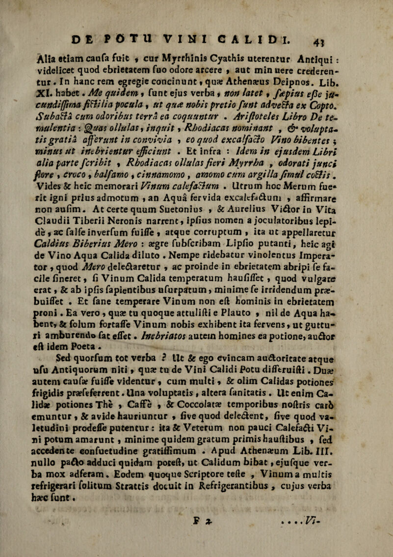 Alia etiam caufa fuit , cur Myrrhlnis Cyathis uterentur Antiqui : videlicet quod ebrietatem fuo odore arcere » aut min nere crederen- tur. In hanc rem egregie concinunt • qua? Athena?us Deipnos. Lib. XI* habet. Me quidem 9 funt ejus verba 9 non latet 9 faptus epe ju* cut?dì [[ima fitti li a pocula , ut qua nobit pretto funt ad vetta ex Copto• Subattà cura odoribut terra ea coquuntur . Ariftotelet Libro De te- raulentia : §>uas ollulat 9 inquit 9 Rhodiacat nominant , & volupta- ti? gratia afferunt in convivi a > eo quod excalfatto Vino bibentet ; rninus ut inebrientur epiciunt . Et infra : Idera in ejusdem Libri alia parte fcribit 9 Rhodiacat ollulat fieri Myrrha , odorati junci fiore 9 croco 9 balfamo , cinnamomo, amomo cura argilla firntil cottis. Vides 8c heic memorari Vinura calefattura . lltrum hoc Merum fue* rie Igni prius admotum tan Aqua fervida excakfa&um , affirmare non aufim. At certe quum Suetonius 9 &Aurelius Visorio Vita Claudii Tiberii Neronis narrent9 ipfius nomen a joculatoribus lepi¬ de 9 falfeinverfum fuilfe 9 acque corrupcum 9 ita ut appellarecur Caldiut Bi beri ut Mero : a?gre fubfcribam Lipfio putanti, heic agi de Vino Aqua Calida diluto • Nempe ridebacur vinolentus Impera- tor 9 quod Mero dele&aretur , ac proinde in ebrietatem abripi fe fa¬ cile fineret 9 fi Vinum Calida temperatum haufi/Tet 9 quod vulgare erat 9 & ab ipfis fapientibus ufurpatum 9 minime fe irridendum pra»- buifTet . Et fané temperare Vinum non eft hominis in ebrietatem proni. Ea vero 9 qua* tu quoque attulifti e Plauto 9 nil de Aqua ha- bentr & folum fortafle Vinum nobis exhibent ita fervens9 ut guttu- xi amburendo fac eflet. Inebriatos aucein homines ea potione, au&or eft idem Poeta * Scd quorfum tot verba ? Ut & ego evincam au&oritate atque ufu Antiquorum niti 9 qua» tu de Vini Calidi Potu difltruifti. Dua; autem caufa? fuilfe videntur $ cum multi 9 Se olim Caiidas potiones frigidi* pra?feferrent * Una voluptatis « altera fanitatis • Ut enim Ca- Jid* potiones Thè 9 Caffè 9 & Coccolata? temporibus noftris carb emuntur 9 & avide hauriuntur 9 fivequod deiedent, five quod va¬ letudini prode fTe putentu r : ita&Veterum non pauci Calefa&i Vi¬ ni potuxn amarunt 9 minime quidem gratum primis hauftibus 9 fed accedente confuetudine gratiffimum * Apud Athena?um Lib. Ili* nullo pa&o adduci quidam potelh ut Calidum bibat, ejufque ver¬ ba mox adferam. Eodem quoque Scriptore tede , Vinumamultis refrigerar! folitum Strattis decuit in Refrigerantibus , cujus verba ha?c fune • F x -Vi-