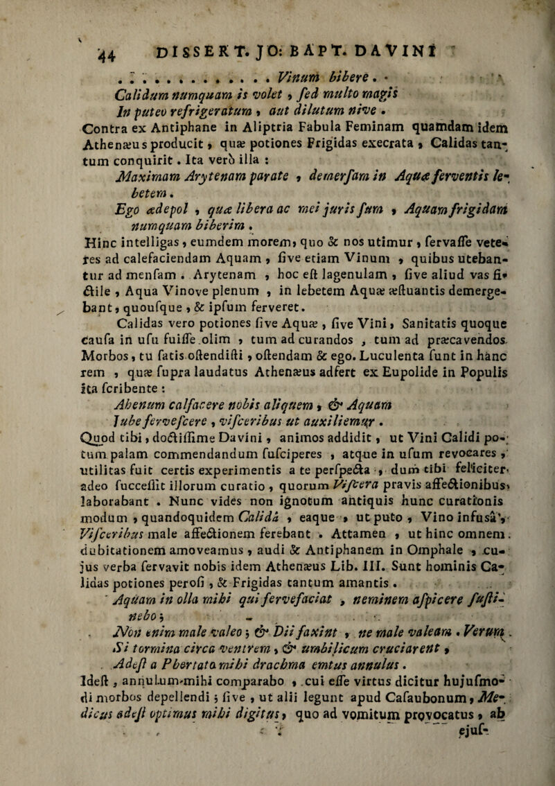 .. . . . Vinum Lìbere. • \ Cali dura numquara is volet 9 fed multo magli In puteo refriger atura 9 aut dìlutum nive . Contra ex Antiphane in Aliptria Fabula Feminam quatndam idem Athenams producit 9 qua? potiones Frigidas esecrata 9 Calidas tan¬ tum conquirit • Ita verb illa : Maximam Arytenara parate 9 deraerfara in A qua ferventis le- b et era. Ego adepol 9 qua libera ac mei juris fura 9 Aquara frigi darti numquara biberira • Hinc intelligas 9 eumdem morem» quo oc nos utimur 9 fervafle vete* res ad calefaciendam Aquam 9 five edam Vinum 9 quibus uteban- tur ad menfam . Arytenam 9 hoc eft lagenulam 9 five aliud vas fio¬ ttile 9 Aqua Vinove plenum 9 in lebetem Aqua; seftuantis demerge- bant9 quoufque 9 & ipfum ferveret. Calidas vero potiones five Aqua? , five Vini > Sanitatis quoque caufa in ufu fuifTe olim 9 tum ad curandos , tulli ad pra?cavendos, Morbos 9 tu fatis oftendifti 9 ollendam & ego. Luculenta funt in hànc rem , qua? fupra laudatus Athena?us adfert ex Eupolide in Populis ita fcribente : Ah en tira c alfac ere nobis aliqnem 9 ò* Aquam lube ferve [cere , vifceribus ut auxìliemuy . Quod tibi, dodiflime Davidi 9 animos addidit> ut Vini Calidi pò-; tum palam commendandum fufciperes , atque in ufum revoeares 9 utilitas fuit certis experimentis a te perfpetta 9 durò tibi fel<iciter< adeo fucceflit illorum curatio » quorum Vifcera pravis affettionibus* laborabant . Nunc vides non ignotum antiquis hunc curationis modum 9 quandoquidem Calida 9 eaque » utput0 9 Vino infusày Vifceribus male affettionem ferebant . Attamen 9 ut hinc omneni. dubitationem amoveamus 9 audi & Autìphanem in Omphale 9 cu- jus verba fervavit nobis idem Athena?us Lib. III. Sunt hominis Ca* iidas potiones perofi 9 & Frigidas tantum amantis . ' Aquara in olla mi hi qui fervefaciat , nerainera afpicere fufli¬ rt ebo 5 - jNon unirà male vaieo $ & Dii faxint 9 ne male valeam • Veruni. Sì tormina circa venir era > & arabificum cruci arent 9 . Adcfl a P ber tato mi hi drachraa emtus annulus. Ideft 9 annulunvmihi comparabo % ,cui effe virtus dicitur hujufmo- di morbos depel iendi , fi ve 9 ut alii legunt apud Cafaubonum 9 Me- àie us adefl optimus mi hi digit us > quo ad vomitum prgvocatus 9 ab