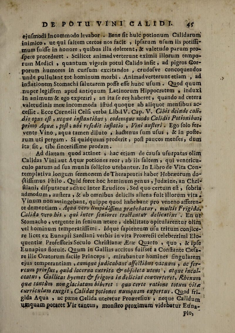 ejufmodi incommodo levabor . Bene fit huic potionum Calidarum inimico 9 ut qui faltem certos nos facit 9 ipfarum nfum iis potiffi- mum fuiffe in honore 9 quibus illa dolerenti & valetudo parum pro¬ spere procederet . Scilicet animadverterunt eximii iliorum tempo- rum Medici 9 quantum vigoris potui Galido infit 9 ad pigros Gor- porum humores in curfum excicandos , crudofve concoquendos unde pullulant tot hominum morbi. Animadverterunt etiam , ad indationem Stomachi falutarem pofTe effe hunc ufum . Quod quum .nuper legiffem apud antiquum Latinorum Hippocratem 9 induxi in animum & ego experiri 9 an ita fe res haberet 9 quando ad cetera valetudinis mea? incommoda iftud quoque ab aliquot menfibus ac- ceflit. Ecce Cor nelii Celli verba Lib.IV. Cap. V. Ci bis detnde cali- dis opus ejì 9 ncque injlantibus $ eodemque modo Calidis Potionìbus% primo Aqua 9 po/l 9 ubi refedit inflatio 9 Vini aujìeri . Ego folo fer¬ vente Vino , aqua tamen diluto 1 ha&enus fum ufus 9 & in pofte- rum uti pergam . Si quidquam proderit ? poli paucos menfes 9 dum ita Ile, tibi lìnceriflìme prodam. Ad dketam quod attinet 9 hac etiam de caufa ufurpatas olim Calidas Vini aut Aqua? potiones reor 9 ab iis faltem 9 qui ventricu- culo parum ad fua munia folicito utebantur. In Libro de Vita Con¬ templativa longum fermonem deTherapeucis habet Hebrasorum do- ftilllmus philo . Quid foret hoc hominum genus 9 Juda?ine3 an Chri* ilian!» difputatur adhuc inter Eruditos . Sed quo certum ed 9 fobrìa admodum 9 auftera 9 Se ab omnibus deliciis aliena fuit iliorum vita » Vinum non attingebant, quippe quod habebant prò veneno afferen-* te dementiam • Aqua vero Urapidiflìma prabebatur 9 raultis FrigidaV Calida vero bis 9 qui inter feniores traBantuY delicatius . En ut' Stomacho 9 vergente in fenium astate * debilitato opitularentur olim vei hominum temperatilfimi. Idque fapientum ufu tritum conjice-‘ re licet ex Eunapii Sardiani verbis in vita Procreili celeberrimi Elo¬ quenti» ProfelToris Seculo Chriftiana? jEra? Quarto , quo 9 Se ipfe Eunapius fioruit. Quum in Gallias accitus fuifset a Condante Gufa¬ re ilie Oratorum facile Princeps , mirabantur homines fìngularem ejus temperantiam 9 eumque judicabant affeffibus vacuum 9 ac ferm reum prorfust quòd lacerna extrita & obfoleta utens 9 atque incal* ceatus 9 GalUcas hyernes Ó* frigora indelicias converteret-> Rhenum ' qua tantàm non giaci atum bi ber et : qua certe ratione totum vita \ curriculum exegit, Calidas potiones numquam expertus . Qupd fri. gida Aqua 9 ac pa?ne Gelida uteretur Proasrefius 9 neque Galidum Uinquam potaret Vir tantus, monftro proxi-mum videbatur Euna- Pio* ~