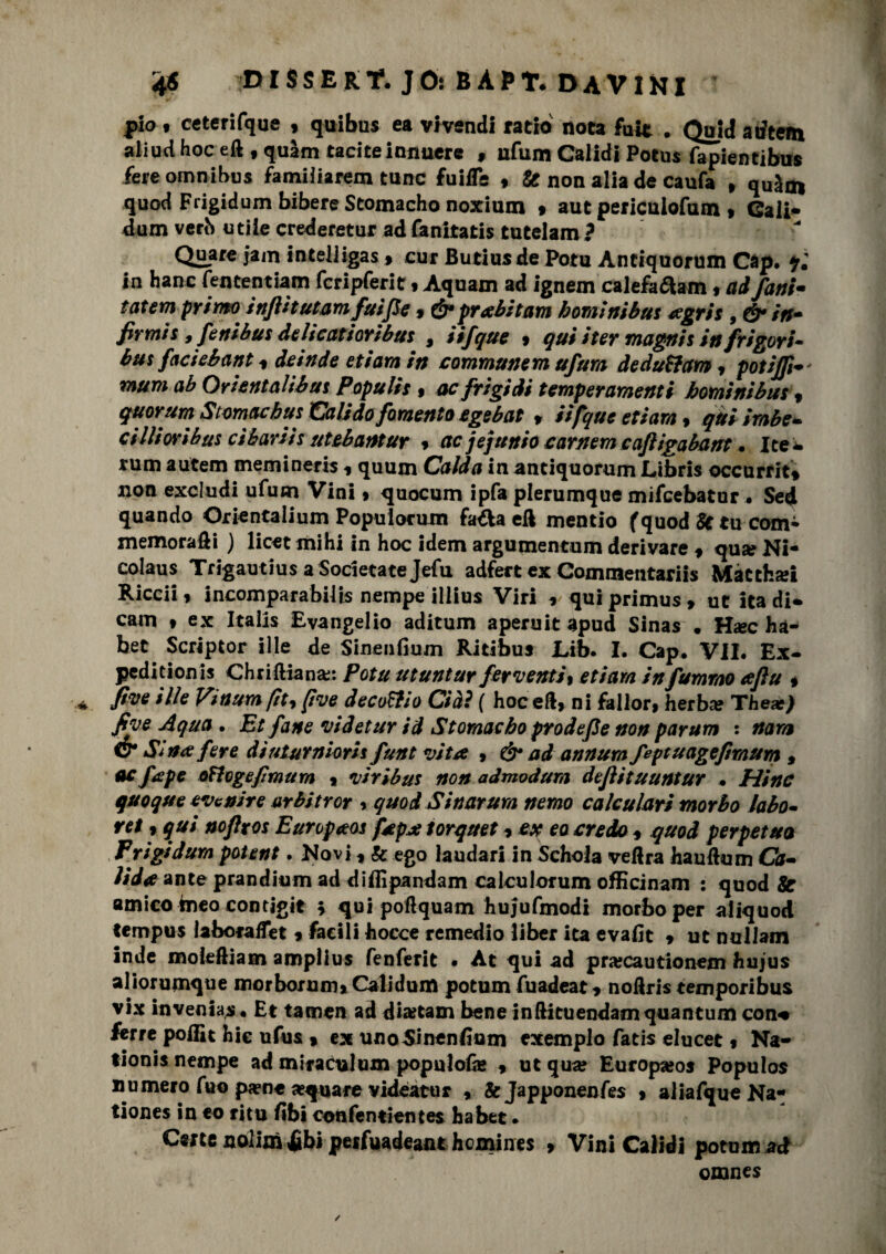 pio • cetcrifque , quibus ea vivandi ratio nota fuit . Quid atftem aliud hoc eft f quàm taciteinnucre 9 ufum Calidi Potus fapientibus fere omnibus familiarem tunc fuilTe * & non alia de caufa , quàm quod Frigidum bibere Scomacho noxium » aut periculofum » Cali* dum verb utile crederetur adfanitatis tutelam ? Quare jam inteliigas f cur Butiusde Pota Antiquorum Cap. qi in hanc fententiam fcripferit t Aquam ad ignem calefaftam , ad fatti* tatem primo infUtutamfuiJSe, &prabitam homi ni bus agris , & in- firmis, fenibus delicatioribus , iifque , qui iter magni s in[rigori- bus faciebant * deinde etiara in communem ufum deduttam9 potiffi mum ab Orientalibus Papulis , ac frigidi temperamenti homi ni bus , quorum Stomachus Valido fomento egebat f iifque et i ara, qui irnbe- cillioribus cibariis utebantur * ac jejunio carnem cafligabant. Ite- rum autem memineris ? quum Calda in antiquorum Libris occurrit» non excludi ufum Vini » quocum ipfa plerumque mifcebatur . Sed quando Orientalium Popuiocum fa&a eft mentio f quod St tu com¬ memoraci ) licet mihi in hoc idem argumentum derivare f qua? Ni- colaus Trigautius a Società te Jefu adfert ex Commentariis Màtcha*i Riccii, incomparabilis nempe illius Viri 9 quiprimus, ut ita di* cam t ex Italis Evangelio aditum aperuit apud Sinas • H#c hà- bet Scriptor ille de Sinenfium Ritibus Lib. I. Cap. VII. Ex¬ pedi ci onis Chriftiana;: Potu utuntur ferventi^ etiam in fummo aftu * five ille Vmumfit) five dee off io Ciàì { hoc eft> ni fallor» he rba? Thear) five Aqua . Et fané videtur id Storaacho prodefle non parum : nam & Sina fere dìuturniorit funt vita 9 & ad annurn feptuagefmum , ac [ape oftogefmum « viribus non admodum dejìituuntur . Hinc quoque evenire urbitror > quod Sinarura nemo caleulari morbo lobo- ret 9 qui noftros Europaos fapa torquet 9 ex eo credo * quod perpetua Frigidum potent. Novi * & ego laudari in Schola vedrà hauftum Ch- ìiia ante prandium ad diflipandam calculorum officinam : quod & amico meo contigit ; qui poftquam hujufmodi morbo per aliquod tempus laboraffet * facili bocce remedlo liber ita evafit * ut nullam inde moleftiam amplius fenferit • At qui ad praicautionem hujus aliorumque morborum» Cali dum potum fuadeat * noftris temporibus vix invenias • Et tamen ad dia?tam bene inftituendamquantum con* terre pollit hic ufus » ex uno Sinenfium exemplo fatis elucet « Na- tionis nempe ad miraculum populofie , ut qua? Europa?os Populos numero fuo pa?n« acquare v ideami 9 &Japponenfes » aliafque Na* tiones in eo ritu fibi confentientes habet • Certe nolim Jjibi peifuadeant hemines 9 Vini Calidi potum ad omnes