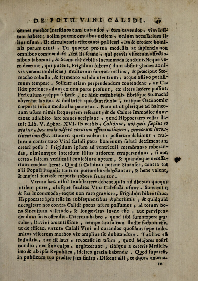 DE P OT tt VINI CALIBI. 4y cmnet morbos inteftinos tum curando» » tum cavendos * vim Infi* tam habcrc ; nolim putent omnibus utilem » nedum neceflarium ii* lius ufum » Ile circulatoris effet tanta poliiceri » ita Se credere homi* nis parum cauti . Tu quoque prò tua modtftia ac fapientia noa omnibus commendaci # fed iis ferme » qui pravis vifeerum affeótio- nibus laborant, Se Stomachi debili» incommoda fentlunt.Neque ve¬ ro deerunt, qui putent, Frigiduin biberef dum abfint glaciei acni- vis venenat» delicia? ) muhorum fanitati utilius , & precipue Sto- macho robufio , Se fermento valido utentium » atque seftivo potiffi- mum tempore * Solieite etram perpendendum coneendent » an Ca- lidar potiones r dum ex una parte profunt, ex altera lasdere poffint. Periculum qoippe fubeffe , ne bine membràais fibrifque Stomachi obveniat laxitas Se mollities qua?cfam noxia , totique Oeeonomia: corporis incommoda alia parentur » Nam ut ut plerique ad balneo- rum ufum nimis frequeptem referant » Se de Calore immodice dum- taxat adhibito fere omnes accipiant % quod Hippoerate» vefier fta- tuit Lib* V.Àphor. XV1> iis verbi» * Calidam, ahi quii fapius eo ut citar* b ac mala adfert caratura effeminati ont m , nervorum irteon* finenti ara attamen quem vadem in pofierum dabimu» » nul- lum a continuato Vini Calidi potu hominum faluti detrimentum creari poffe l Frlgidum ipfum ad ventriculi membrana» roboran» da», nimiumque interdum illiu» ardorem temperandum , fi noa certo» faltem verifimiliconje&ura aptum,. Se quandoque necefla* rium credere ljceat. Quod fi Calidum potane Sinenfes, con tra tot alii Popoli Fiigklis tantum potionibusdele&antur » Se bene valente & majori fortaCe corporis robore fruuntur. Verum ha;c nihil te abfierrere debent,qum ad diafani quoque* utilem putes, allifque fuadeas Vini Caiefa&i ufum'. Suntenin* Se fua incommoda»eaque non raro graviora , Frigiduin bibentibus* Hippocrate ipfo cede in fubfequentibus Àphorifmi» $ Srquidquid escogitare no» contra Calidi potus ufumpoflumu» » id totum bo~ naSinenfium valetudo» Se longaivitas inane effe , aut parvipen* dendum fatis oflendit. Ceterum habeo » quod tibi fummopere gra* tuler > Davini amantiflime , nempe tuo faltem Cu dio fatturo effe, ut de efficaci virtute Calidi Vini ad curandos quofdamGepe indo- micos vifeerum morbos vix amplius fit dubitandum . Tua h»c eli induftria, tua eft laus » revocale in ufum , quad Majoresnoftrl tamdiu » nec fine culpa » negfexerunt , tibique a cereri» Mcdicis* imo& abipfa Repubiica ^idcirco grati»habend» . Quod fupereft» in publicum tua predire jam finitg » Difcept alii # te duce» exorna- re