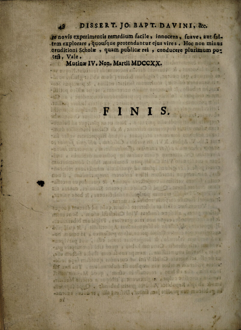 \ DISSERT. JO: BÀPT. DAVINÌ, ìfc. novis experimentis remedium facile * innocens, fuave» aut faU tem explorare 9 quoufque protendantur ejus vlres . Hoc non minus eruditioni Schol* ? quam pubiica? rei , conducere plurimum po- tefl. Vale. Macia» IV. Non. Marcii MDCCXX. * • r ■. S : FINIS.