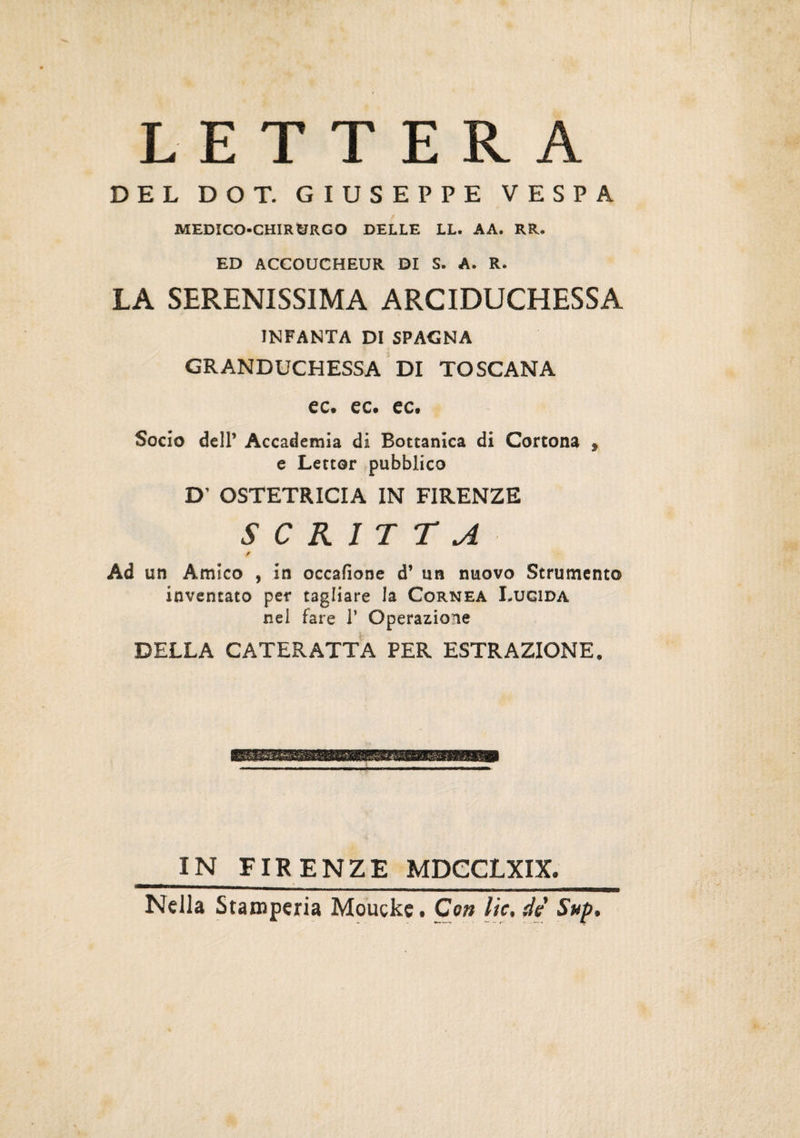 LETTERA DEL DOT. GIUSEPPE VESPA 4 MEDICO-CHIRURGO DELLE LL. AA. RR. ED ACCOUCHEUR DI S. A. R. LA SERENISSIMA ARCIDUCHESSA INFANTA DI SPAGNA GRANDUCHESSA DI TOSCANA ec. ec. ec. Socio dell’ Accademia di Bottanica di Cortona , e Lettor pubblico D’ OSTETRICIA IN FIRENZE SCRITTA / Ad un Amico , in occafìone d* un nuovo Strumento inventato per tagliare la Cornea Lucida nel fare 1* Operazione DELLA CATERATTA PER ESTRAZIONE. IN FIRENZE MDCCLXIX, Nella Stamperia Moucke. Con He, de Sup,