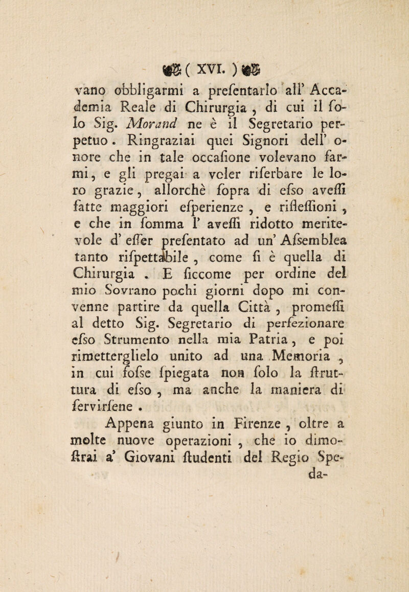 - me xvr. )m vano obbligarmi a prefentarlo all’ Acca¬ demia Reale di Chirurgia , di cui il Co¬ lo Sig. Alorand ne è il Segretario per¬ petuo . Ringraziai quei Signori dell’ o« nore che in tale occafione volevano far¬ mi , e gli pregai a voler riferbare le lo¬ ro grazie, allorché fòpra di efso avelli fatte maggiori efperienze , e rifleffioni , e che in Comma T avelli ridotto merite¬ vole d’ elfer prefentato ad un’ Afsem blea tanto rifpettibile , come fi è quella di Chirurgia . E ficcome per ordine del mio Sovrano pochi giorni dopo mi con¬ venne partire da quella Città , promelìì al detto Sig. Segretario di perfezionare efso Strumento nella mia Patria , e poi rimetterglielo unito ad una Memoria , in cui fofse Ipiegata non folo la llrut- tura di efso , ma anche la maniera di fervirlène . Appena giunto in Firenze , oltre a molte nuove operazioni , che io dimo¬ ierai a’ Giovani ftudenti del Regio Spe¬ da-