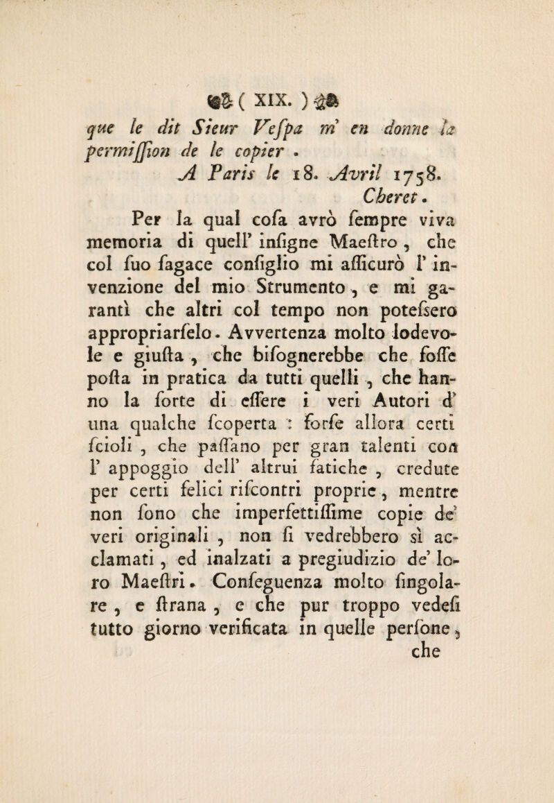 que le dit Sìeitr P'efpa ni en donne la pormifjìon de le copier . ji Paris le 18. *Avril 1758. Cheret. Per la qual cofa avrò fempre viva memoria di quell’ infigne Maeftro , che col fuo fagace configlio mi afficurò l’in¬ venzione del mio Strumento , e mi ga¬ rantì che altri col tempo non potefsero appropriacelo- Avvertenza molto lodevo¬ le e giufta , che Infognerebbe che folle polla in pratica da tutti quelli , che han¬ no la forte di clfere i veri Autori d' una qualche fcoperta : forfè allora certi fcioli , che paffano per gran talenti con F appoggio dell’ altrui fatiche , credute per certi felici rifcontri proprie, mentre non fono che imperfettilfime copie de veri originali , non fi vedrebbero sì ac¬ clamati , ed inalzati a pregiudizio de’ lo¬ ro MaeflrI. Confeguenza molto Angola¬ re , e lìrana , e che pur troppo vedefi tutto giorno verificata in quelle perfòne}