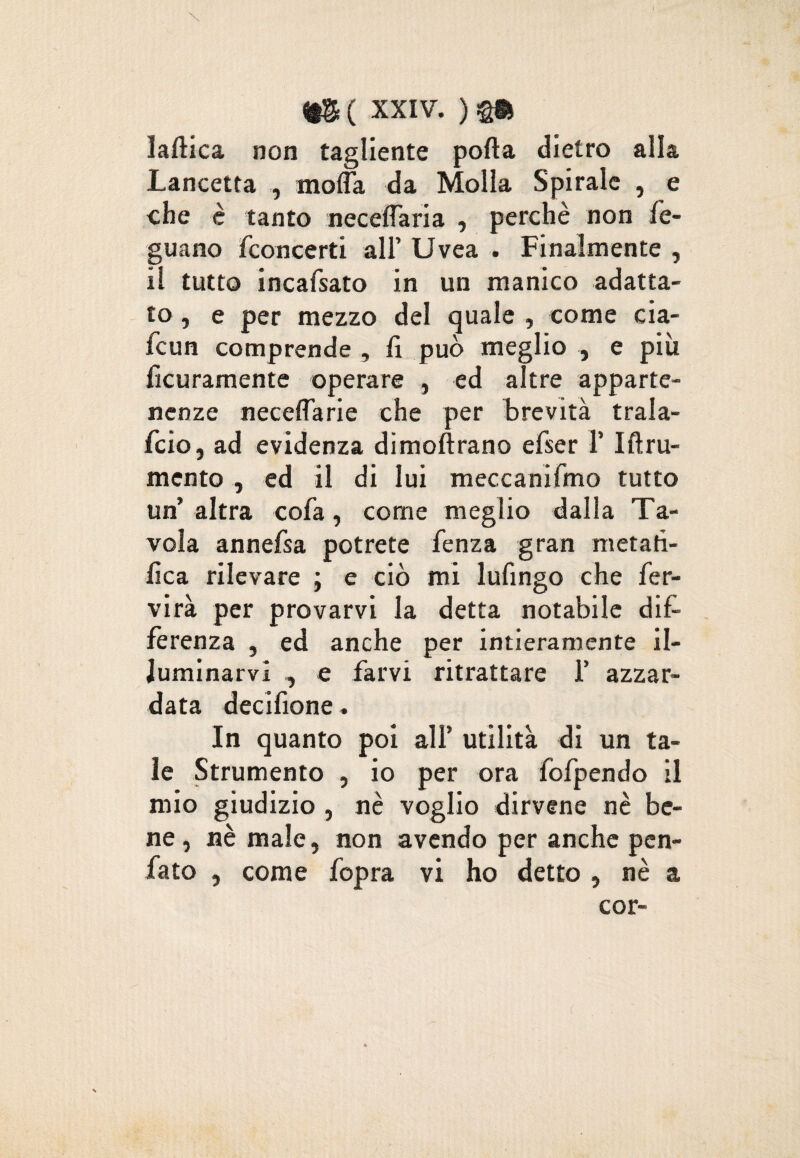 1 \ m ( xxiv. ) laftica non tagliente porta dietro alla Lancetta , morta da Molla Spirale , e che è tanto neceflaria , perchè non fe- guano /concerti all’ Uvea . Finalmente , il tutto incafsato in un manico adatta¬ to , e per mezzo del quale , come cia- fcun comprende , fi può meglio , e più ficuramente operare , ed altre apparte¬ nenze neceflarie che per brevità trala- fcio, ad evidenza dimoftrano efser 1’ Iftru- mento , ed il di lui meccanifmo tutto un’ altra cofa, come meglio dalla Ta¬ vola annefsa potrete fenza gran metafi¬ lica rilevare ; e ciò mi lufingo che fer- virà per provarvi la detta notabile dif¬ ferenza , ed anche per intieramente il¬ luminarvi , e farvi ritrattare 1’ azzar¬ data decifione. In quanto poi all’ utilità di un ta¬ le Strumento , io per ora fofpendo il mio giudizio , nè voglio dirvene nè be¬ ne, nè male, non avendo per anche pen¬ nato , come fopra vi ho detto , nè a cor-