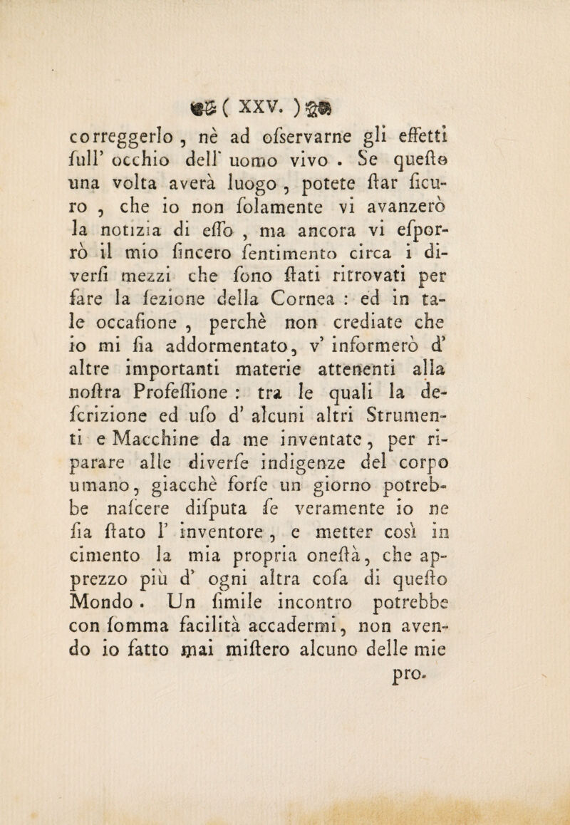 correggerlo , nè ad ofservarne gli effetti full’ occhio dell' uomo vivo . Se quello una volta averà luogo , potete ftar ficu- ro , che io non folamente vi avanzerò la notizia di elfo , ma ancora vi efpor- rò il mio lineerò fentimento circa i di- verli mezzi che fono flati ritrovati per fare la lezione della Cornea : ed in ta¬ le occafione , perchè non crediate che io mi fa addormentato, v’ informerò d’ altre importanti materie attenenti alla nollra Profeffione : tra le quali la de- fcrizione ed ufo d’ alcuni altri Strumen¬ ti e Macchine da me inventate, per ri¬ parare alle diverfe indigenze del corpo umano, giacché forfè un giorno potreb¬ be nalcere difputa fe veramente io ne fi a flato f inventore, e metter così in cimento la mia propria onelià, che ap¬ prezzo più d’ ogni altra cofa di quello Mondo. Un ùmile incontro potrebbe con lomma facilità accadermi, non aven¬ do io fatto jjiai titillerò alcuno delle mie prò.