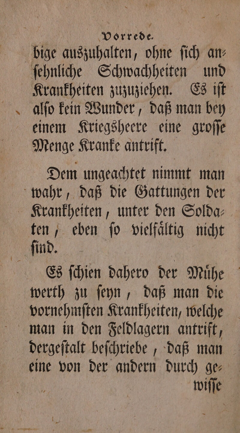 ‚N 1 Vorkede 8 bige auszuhalten, ohne ſich an⸗ ſehnliche Schwachheiten und Krankheiten zuzuziehen. Es iſt einem Kriegsheere eine groſſe Menge Kranke antrift. Dem ungeachtet nimmt man wahr, daß die Gattungen der Krankheiten, unter den Solda⸗ ten, eben fo vielfältig nicht ſind. | Es fchien dahero der Mühe werth zu ſeyn, daß man die vornehmſten Krankheiten, welche man in den Feldlagern antrift, dergeſtalt beſchriebe, daß man eine von der andern durch ge⸗ wiſſe