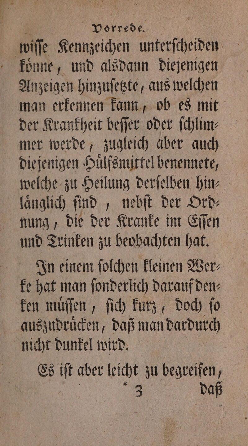 koͤnne, und alsdann diejenigen Anzeigen hinzuſetzte, aus welchen man erkennen kann, ob es mit der Krankheit beſſer oder ſchlim⸗ mer werde, zugleich aber auch diejenigen Huͤlfsmittel benennete, welche zu Heilung derſelben hin⸗ laͤnglich ſind „ nebſt der Ord⸗ nung, die der Kranke im Eſſen und Trinken zu beobachten hat. In einem ſolchen kleinen Wer⸗ ke hat man ſonderlich darauf den⸗ ken muͤſſen, ſich kurz, doch ſo nicht dunkel wird. Es iſt aber leicht zu begreifen, 0 „
