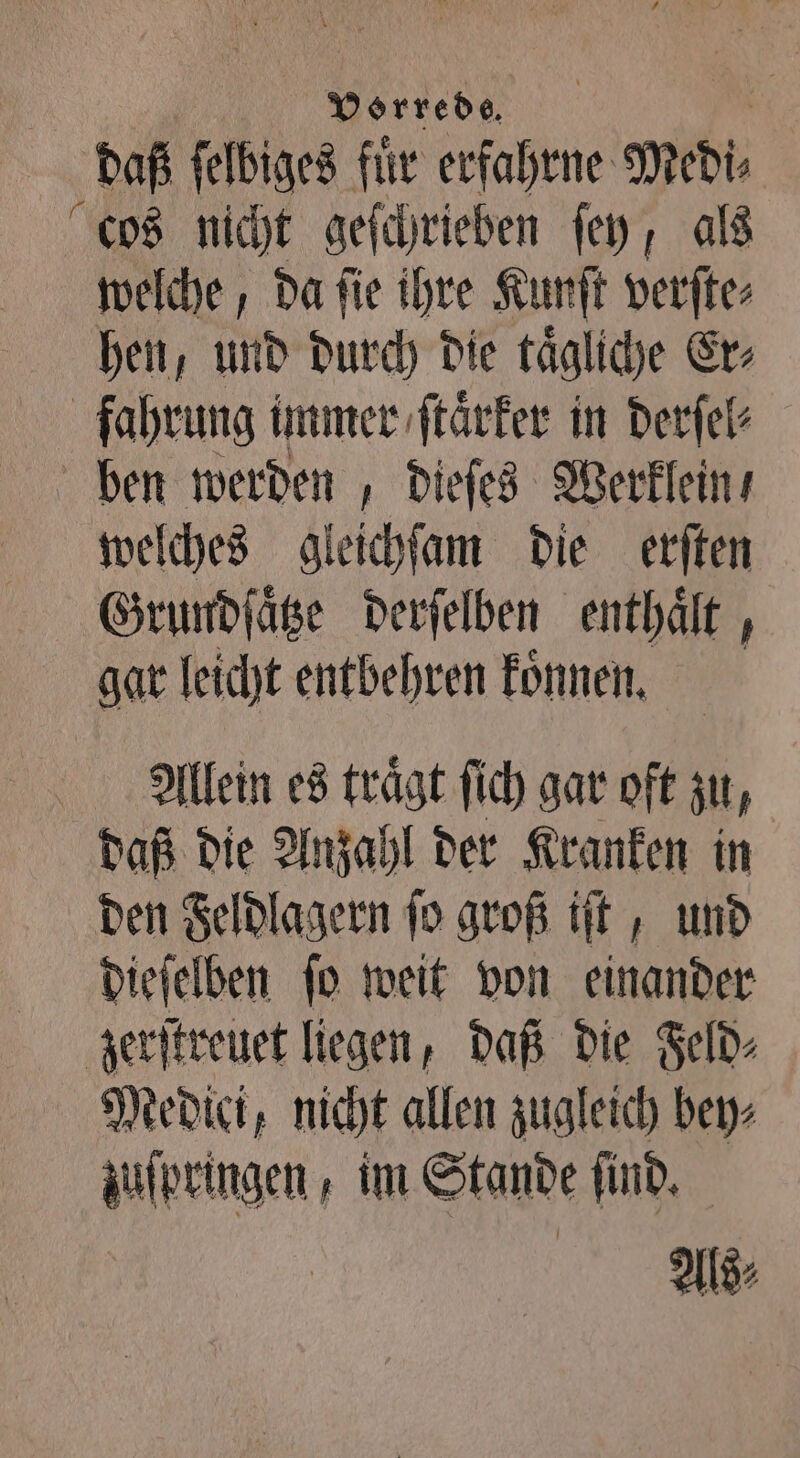 daß ſelbiges fuͤr erfahrne Medi⸗ cos nicht geſchrieben ſey, als welche, da ſie ihre Kunſt verſte⸗ hen, und durch die taͤgliche Er⸗ fahrung immer, ſtaͤrker in derſel⸗ ben werden, dieſes Werklein⸗ welches gleichſam die erſten Grundſaͤtze derſelben enthält , gar leicht entbehren koͤnnen. Alleen es trägt ſich gar oft zu, daß die Anzahl der Kranken in den Feldlagern ſo groß iſt, und dieſelben ſo weit von einander zerſtreuet liegen, daß die Feld⸗ Medici, nicht allen zugleich bey⸗ zuſpringen, im Stande find, Als⸗