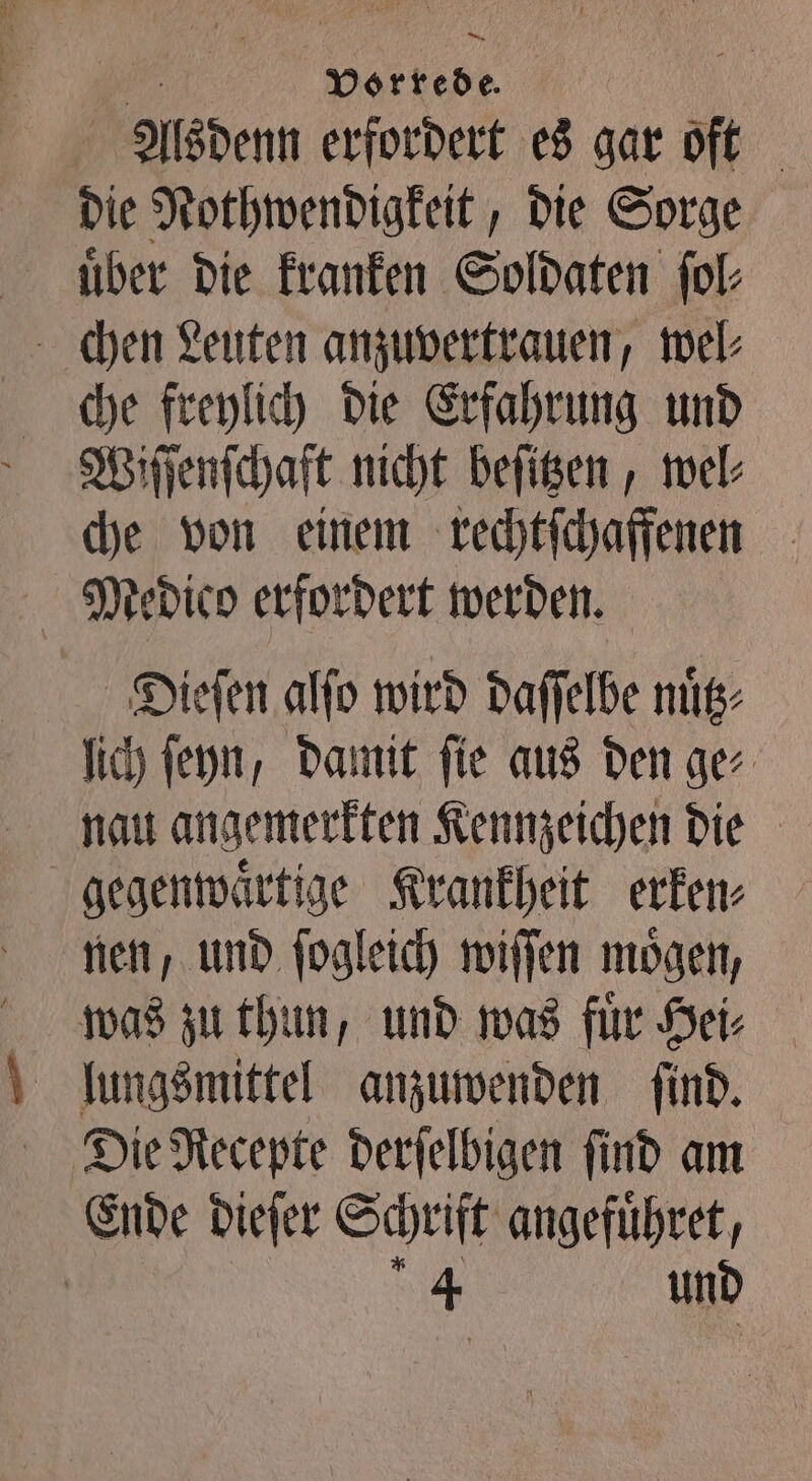 — Vorrede. Alsdenn erfordert es gar oft die Nothwendigkeit, die Sorge uͤber die kranken Soldaten ſol⸗ chen Leuten anzuvertrauen, wel⸗ che freylich die Erfahrung und Wiſſenſchaft nicht beſitzen, wel⸗ che von einem rechtſchaffenen Medico erfordert werden. Di.ieſen alſo wird daſſelbe nuͤtz⸗ lich ſeyn, damit ſie aus den ge⸗ nau angemerkten Kennzeichen die gegenwaͤrtige Krankheit erken⸗ nen, und ſogleich wiſſen mögen, was zu thun, und was fuͤr Hei⸗ Ende dieſer Schrift angefuͤhret, Sid und