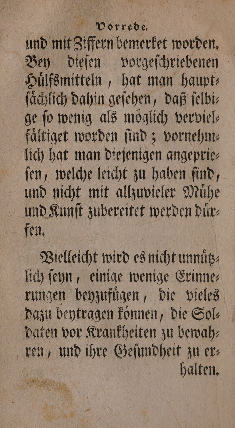 ” res | und mit Ziffern bemerket worden. Bey dieſen vorgeſchriebenen Huͤlfsmitteln, hat man haupt⸗ fachlich dahin geſehen, daß ſelbi⸗ ge ſo wenig als moͤglich verviel⸗ fältiget worden ſind; vornehm⸗ lich hat man Diejenigen angeprie⸗ ſen, welche leicht zu haben ſind, und nicht mit allzuvieler Muͤhe und Kunſt zubereitet Wide duͤr⸗ Vielleicht wird es nicht unnütz lich ſeyn, einige wenige Erinne: rungen beyzufuͤgen, die vieles daten vor Krankheiten zu bewah⸗ ren, und ihre Geſundheit zu er⸗ halten.