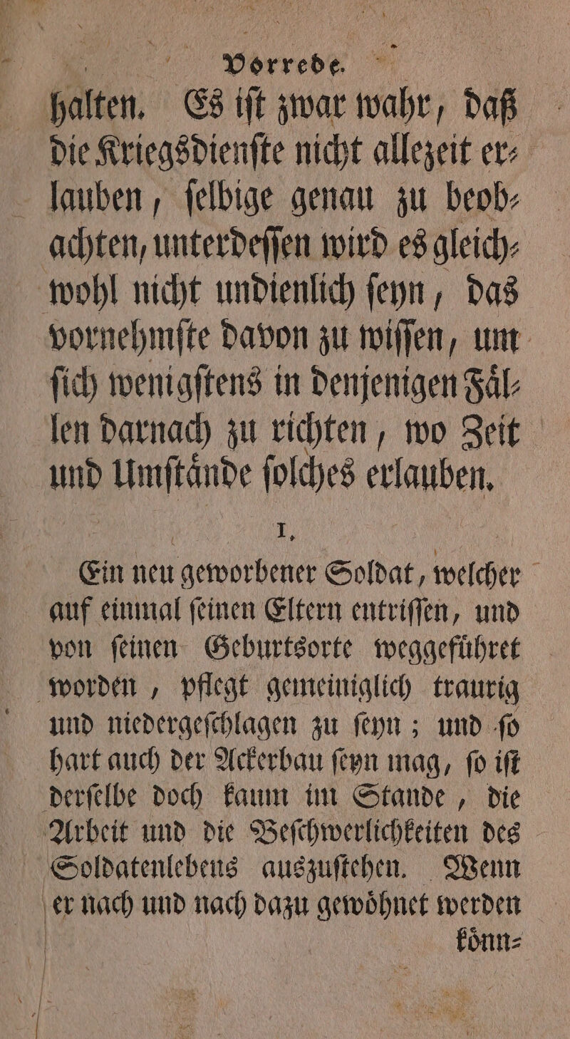 . vorrede | | = halten. Es iſt zwar wahr, daß | Die Kriegsdienſte nicht allezeit er lauben, ſelbige genau zu beob⸗ achten, unterdeſſen wird es gleich; wohl nicht undienlich ſeyn, das vornehmſte davon zu wiſſen, um ſich wenigſtens in denjenigen Faͤl⸗ len darnach zu richten, wo Zeit und Umſtaͤnde ſolches erlauben. | ij Ein hen gewobene Soldat, ache | auf einmal feinen Eltern entriffen, und von feinen Geburtsorte weggefuͤhret worden, pflegt gemeiniglich traurig umd niedergeſchlagen zu ſeyn; und ſo hart auch der Ackerbau ſeyn mag, ſo iſt derſelbe doch kaum im Stande, die Arbeit und die Beſchwerlichkeiten des Soldatenlebeus auszuſtehen. Wenn er nach und nach dazu gewoͤhnet werden koͤnn⸗