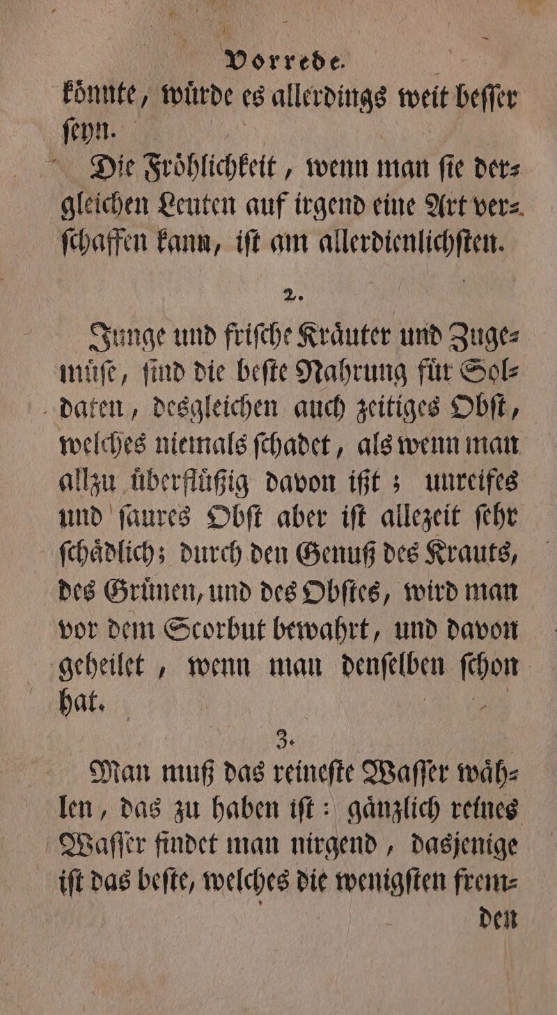 koͤnnte, wuͤrde es allerdings weit beſſer 5 1 Die Froͤhlichkeit, wenn man ſie der⸗ gleichen Leuten auf irgend eine Art ver⸗ ſchaffen kann, iſt am e | Se Junge und friſche Kraͤuter und Zuge⸗ muͤſe, find die beſte Nahrung für Sol: daten, desgleichen auch zeitiges Obſt, welches niemals ſchadet, als wenn man allzu überfluͤßig davon ißt; unreifes und ſaures Obſt aber iſt allezeit ſehr ſchaͤdlich; durch den Genuß des Krauts, des Gruͤnen, und des Obſtes, wird man vor dem Scorbut bewahrt, und davon geheilet, wenn man denſelben b hat. | 3. Man muß das reineſte Waſſer waͤh⸗ len, das zu haben iſt: gänzlich reines Waſſer findet man nirgend, dasjenige iſt das beſte, welches die wenigſten frem⸗ den