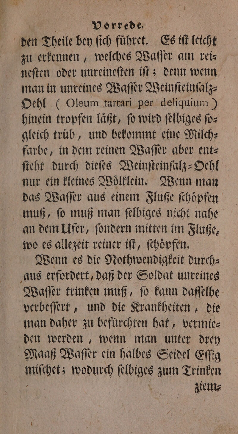 | den Theile bey fich fuͤhret. Es iſt leicht zu erkennen, welches Waſſer am reis neſten oder unreineſten iſt; denn wenn man in unreines Waſſer Weinſteinſalz⸗ Oehl (Oleum tartari per deliquium) hinein tropfen laͤßt, ſo wird ſelbiges ſo⸗ gleich trüb, und bekommt eine Milch⸗ farbe, in dem reinen Waſſer aber ent⸗ ſteht durch dieſes Weinſteinſalz-Oehl nur ein kleines Woͤlklein. Wenn man das Waſſer aus einem Fluße ſchoͤpfen muß, ſo muß man ſelbiges nicht nahe an dem Ufer, ſondern mitten im Fluße, wo es allezeit reiner iſt, ſchoͤpfen. Wenn es die Nothwendigkeit durch⸗ aus erfordert, daß der Soldat unreines Waſſer trinken muß, ſo kann daſſelbe verbeſſert, und die Krankheiten, die man daher zu befürchten hat, vermie⸗ den werden, wenn man unter drey Maaß Waſſer ein halbes Seidel Eſſig uſchet; wodurch ſelbiges zum Trinken ale