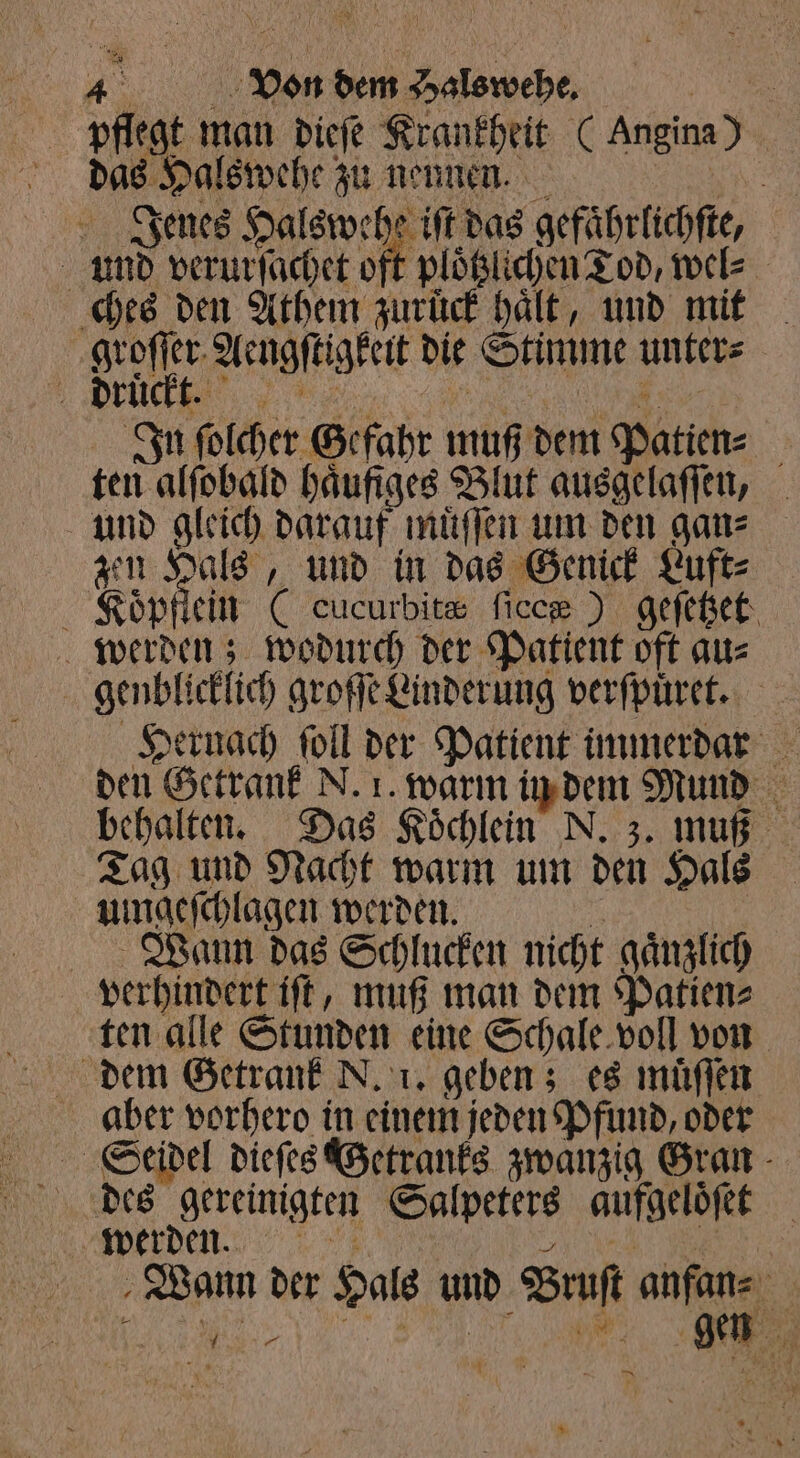 pflegt man dieſe Krankheit (Angina) das Halswehe zu nennen. ar Jenes Halswehe iſt das gefaͤhrlichſte, und verurſachet oft ploͤtzichen Tod, wel⸗ ches den Athem zuruͤck haͤlt, und mit groſſer Aengſtigkeit die Stimme unter⸗ Drückt In ſolcher Gefahr muß dem Patien⸗ ten alſobald haͤufiges Blut ausgelaſſen, und gleich darauf muͤſſen um den gan⸗ zen Hals, und in das Genick Luft⸗ Koͤp lein (cucurbitæ ficc® ) geſetzet werden; wodurch der Patient oft au⸗ Hernach ſoll der Patient immerdar den Getrank N. 1. warm in dem Mund behalten. Das Koͤchlein N. z. muß Tag und Nacht warm um den Hals uingeſchlagen werden. 70 Wann das Schlucken nicht gaͤnzlich verhindert iſt, muß man dem Patien⸗ ten alle Stunden eine Schale voll von dem Getrank N. 1. geben; es muͤſſen aber vorhero in einem jeden Pfund, oder des gereinigten Salpeters aufgeloͤſet werden. . Wann der Hals und Bruſt anfan⸗ 1 Mi