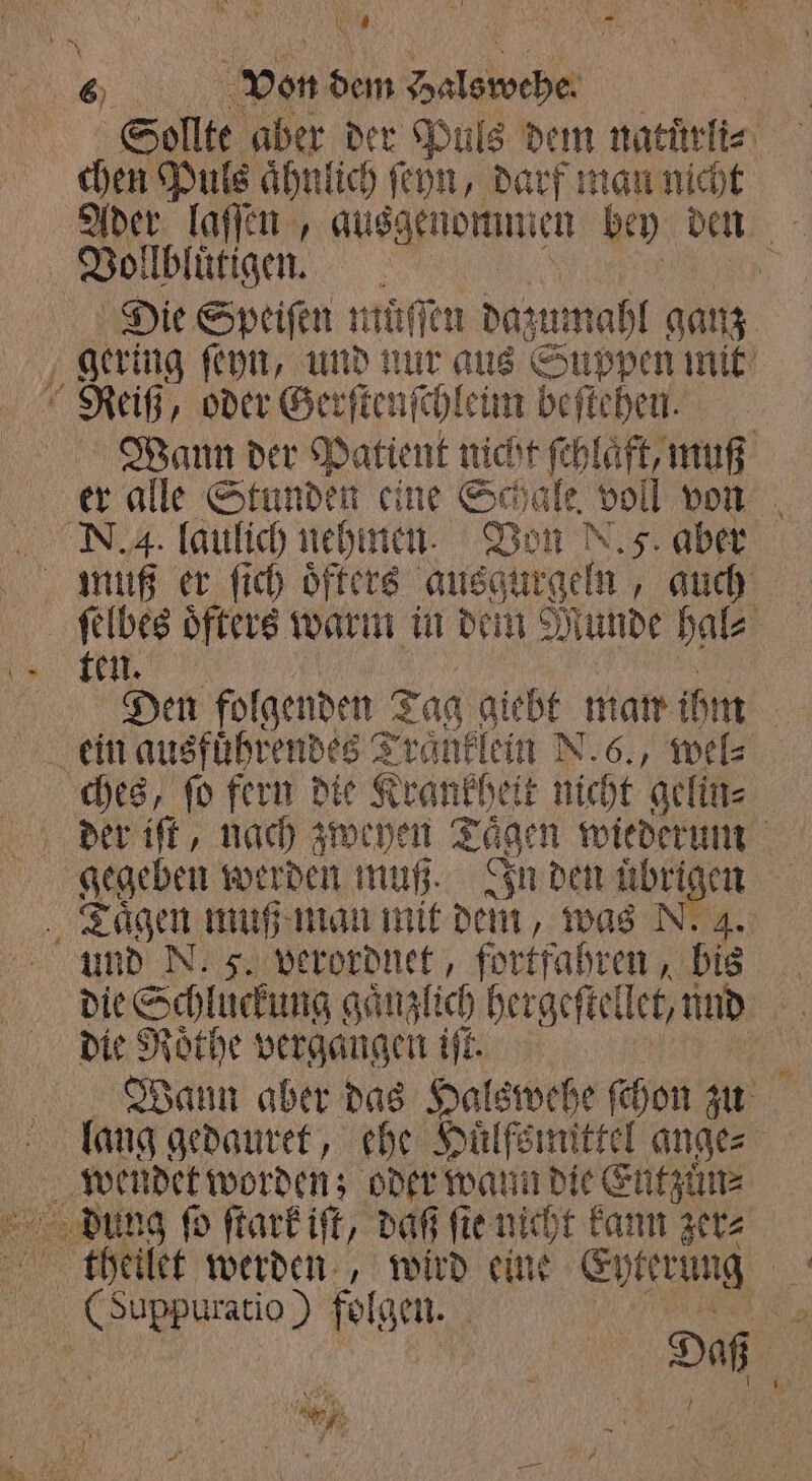 \ — Sollte aber der Puls dem natüuͤrli⸗ Ader lafien , ausgenommen bey den 10 Vollbluͤtigen. Die Speiſen muͤſſen daz zumahl ganz ‚gering ſeyn, und nur aus Suppen mit Reiß, oder Ger ſtenſchleim beſtehen. Wann der Patient nicht ſchlaͤft, muß er alle Stunden eine Schale. voll von N. 4. laulich nehmen. Von N. 5. aber ſelbes öfters warm in dem Munde hal⸗ ten, Den folgenden Tag giebt man ihm | ein ausführendes Traͤnklein N.6., wel⸗ ches, ſo fern die Krankheit dicht gelin⸗ | gegeben werden muß. In den übri en Taͤgen muß man mit dem, was N. 4 und N. 5. verordnet, fortfahren, bis Br die Schluckung gänzlich hergeſtellet, und die Roͤthe vergangen iſt. 10 Wann aber das Halswehe ſchon zu lang gedauret, ehe Huͤlfsmittel ange⸗ wendet worden; oder wann die Entzuͤn⸗ dung ſo ſtark iſt, daß ſie nicht kann zer⸗ thetlet werden, wird eine Eyterung 1 Gußppuratio) folgen. 3 Da 3 N , * *