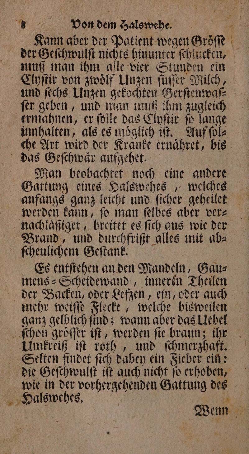 BR, WON sh Hals wehe. | Kann aber der Patient wegen Gröſſe der Geſchwulſt nichts hinunter ſchlucken, muß man ihm alle vier Stunden ein Cloſtir von zwölf Unzen ſüſſer Milch, und ſechs Unzen gekochten Gerſtenwaſ⸗ ſer geben, und 115 00 ihm 1 ermahnen, er ſolle das Clyſtir fo lange innhalten, als es moͤglich iſt. Auf ſol⸗ che Art wird der Kranke ernaͤhret, bis das Geſchwaͤr aufgehet. Man beobachtet noch eine andere Gattung eines Halswehes, welches anfangs ganz leicht und ſicher geheilet werden kann, fo man ſelbes aber vera nachlaͤßiget, breitet es ſich gus wie der Brand, und durchfrißt alles mit ab⸗ g ſcheulichem Geſtaͤnk. b Es entſtehen an den Mandeln, Gau⸗ mens Scheidewand, inneren Theilen der Backen, oder Lefzen, ein, oder auch mehr weiſſe Flecke, welche bisweilen ganz gelblich ſind; wann aber das Uebel ſchon groͤſſer iſt, werden ſie braun; ihr Umkreiß iſt roth, und ſchmerzhaft. Selten findet ſich dabey ein Fieber ein: die Geſchwulſt iſt auch nicht ſo erhoben, wie in der e Gattung er | Halswehes. Wenn 55