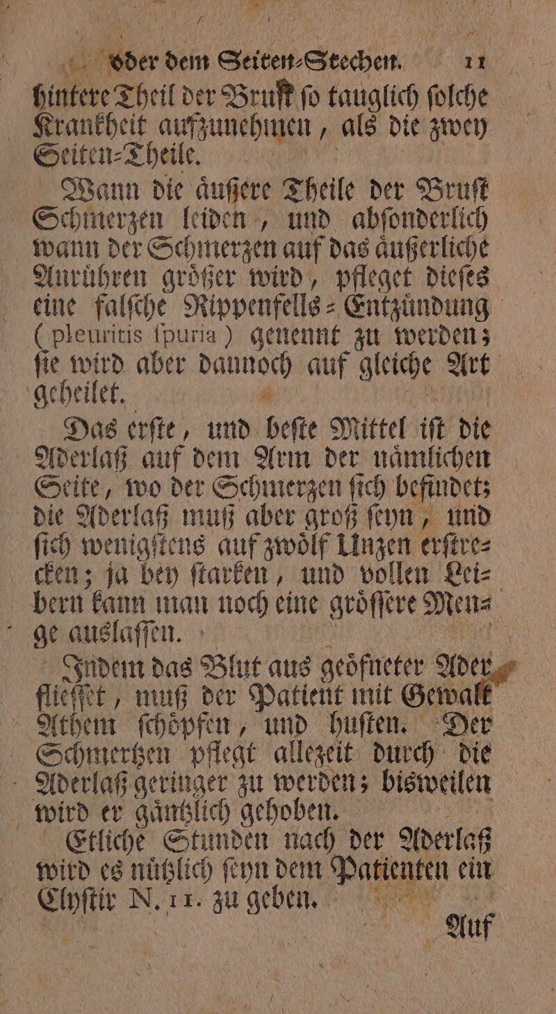 167 er dem Seiten Stechen 11 hintere Theil der Bruſt ſo tauglich ſolche Krankheit aufzunehmen 1 als die zwey Seiten⸗ Theile. Wann die aͤußere Theile der Bruſt Schmerzen leiden, und abſonderlich wann der Schmerzen auf das aͤußerliche Auruͤhren größer wird, pfleget dieſes eine ae Rippenfells⸗Entzuͤndung ( leuritis ſpuria) geunennt zu werden; ſie wird aber e auf gleiche Art geheilet. Das erſte, und beſte Mittel iſt die Aderlaß auf dem Arm der naͤmlichen Seite, wo der Schmerzen ſt fi ch befindet; die Aderlaß muß aber groß ſeyn, und ſich wenigſtens auf zwoͤlf Unzen erſtre⸗ cken; ja bey ſtarken, und vollen Lei⸗ bern kann man noch eine groͤſſere Men⸗ f ge auslaſſen. 15 Indem das Blut aus geoͤfneter erg flieht, muß der Patient mit Gewalt Athem ſchoͤpfen, und huſten. Der Schmertzen pflegt allezeit durch die Aderlaß ae zu werden; bisweilen 11 wird er gaͤntzlich gehoben. Etliche Stunden nach der Aderlaß wird es nuͤtzlich ſeyn dem Patienten ein 1 9 N. 1 1. zu BER et
