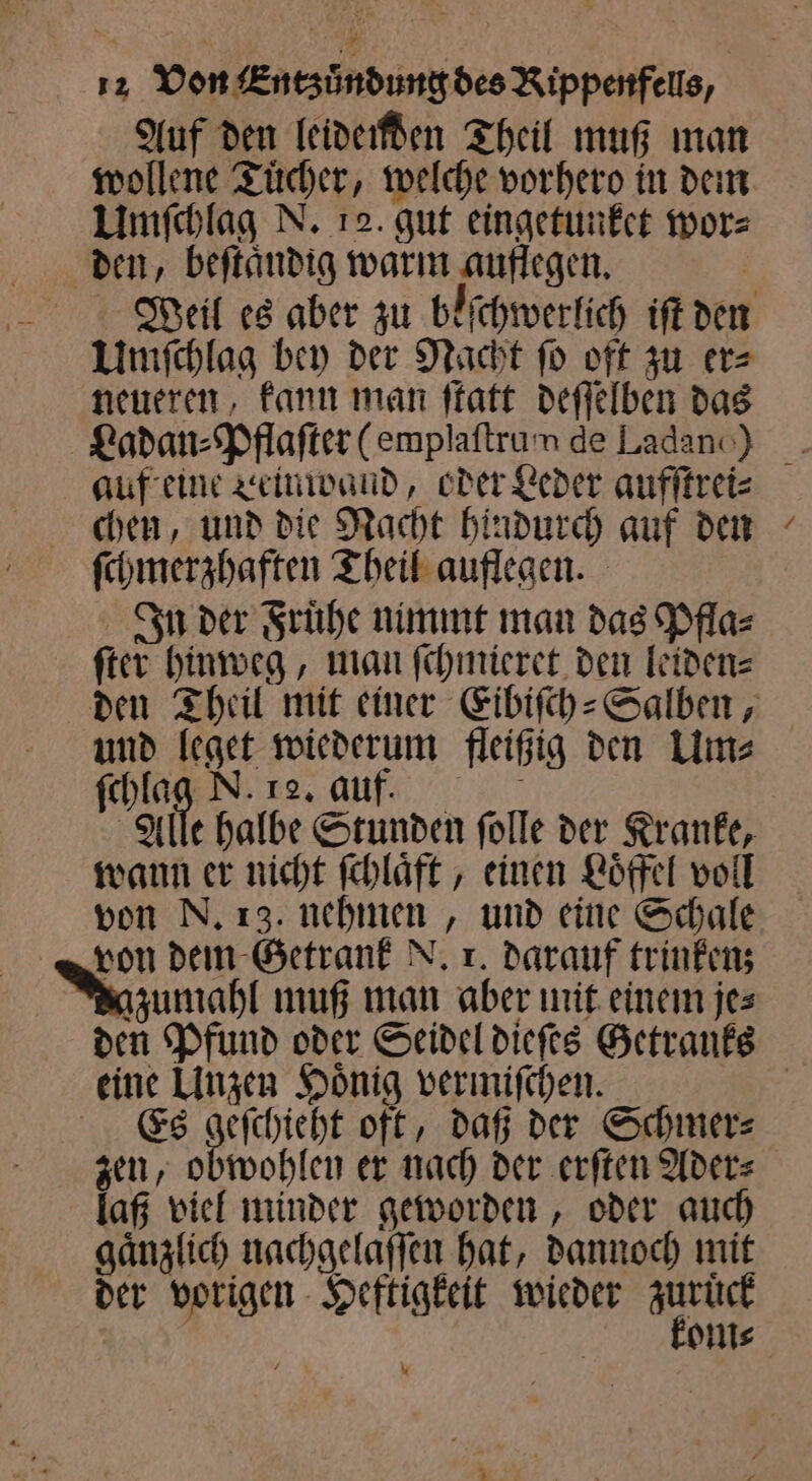 Auf den leidenden Theil muß man wollene Tuͤcher, welche vorhero in dem Umſchlag N. 12. gut eingetunket wor⸗ den, beſtaͤndig warm auflegen. | Umſchlag bey der Nacht fo oft zu er⸗ neueren, kann man ſtatt deſſelben das Ladan⸗Pflaſter (emplaftrum de Ladanc) ſchmerzhaften Theil auflegen. In der Fruͤhe nimmt man das Pfla⸗ ſter hinweg, man ſchmieret den leiden⸗ * 1 . ſchlag N. 12. auf. Alle halbe Stunden ſolle der Kranke, wann er nicht ſchlaͤft, einen Loͤffel voll von N. 13. nehmen, und eine Schale von dem Getrank N. x. darauf trinken; azumahl muß man aber mit einem jes eine Unzen Hoͤnig vermiſchen. Es geſchieht oft, daß der Schmer⸗ zen, obwohlen er nach der erſten Ader⸗ laß viel minder geworden, oder auch gaͤnzlich nachgelaſſen hat, dannoch mit der vorigen Heftigkeit wieder 7 5 om⸗ %