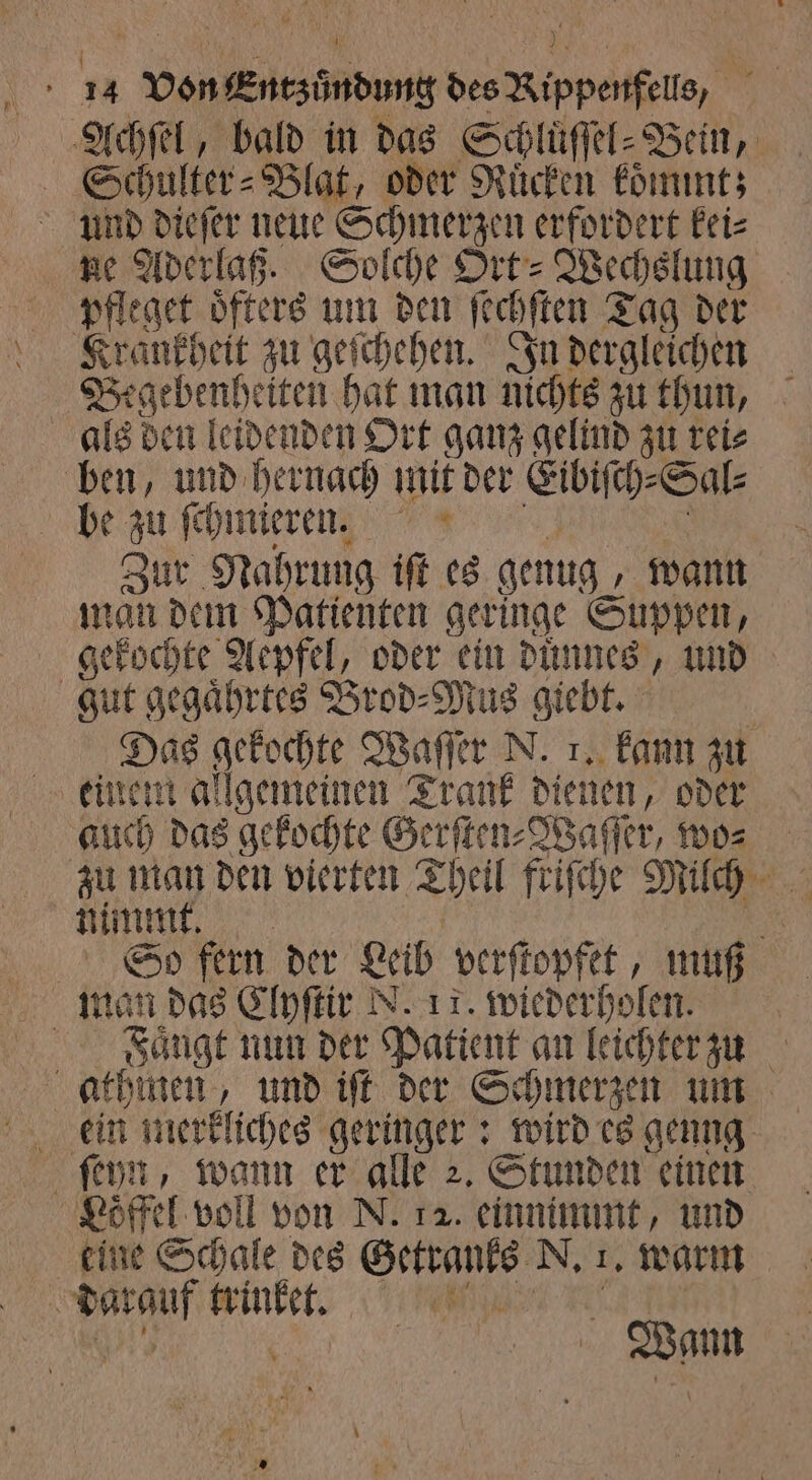Achſel, bald in das Schluͤſſel⸗Bein, Schulter- Blat, oder Ruͤcken koͤmmt; und dieſer neue Schmerzen erfordert kei⸗ ne Aderlaß. Solche Ort⸗ Wechslung pfleget öfters um den ſechſten Tag der Krankheit zu geſchehen. In dergleichen als den leidenden Ort ganz gelind zu rei⸗ ben, und hernach mit der Eibiſch⸗ Sal⸗ be 95 ſchmieren. Zur Nahrung iſt es genug „wann man dem Patienten geringe Suppen, gut gegaͤhrtes Brod⸗Mus giebt. Das gekochte Waſſer N. 1. kann zu auch das gekochte Gerſten⸗Waſſer, wo⸗ nimmt. man das Clyſtir N. 17. wiederholen. ſeyn, wann er alle 2. Stunden einen 985 voll von N. 12. einnimmt, und Wann