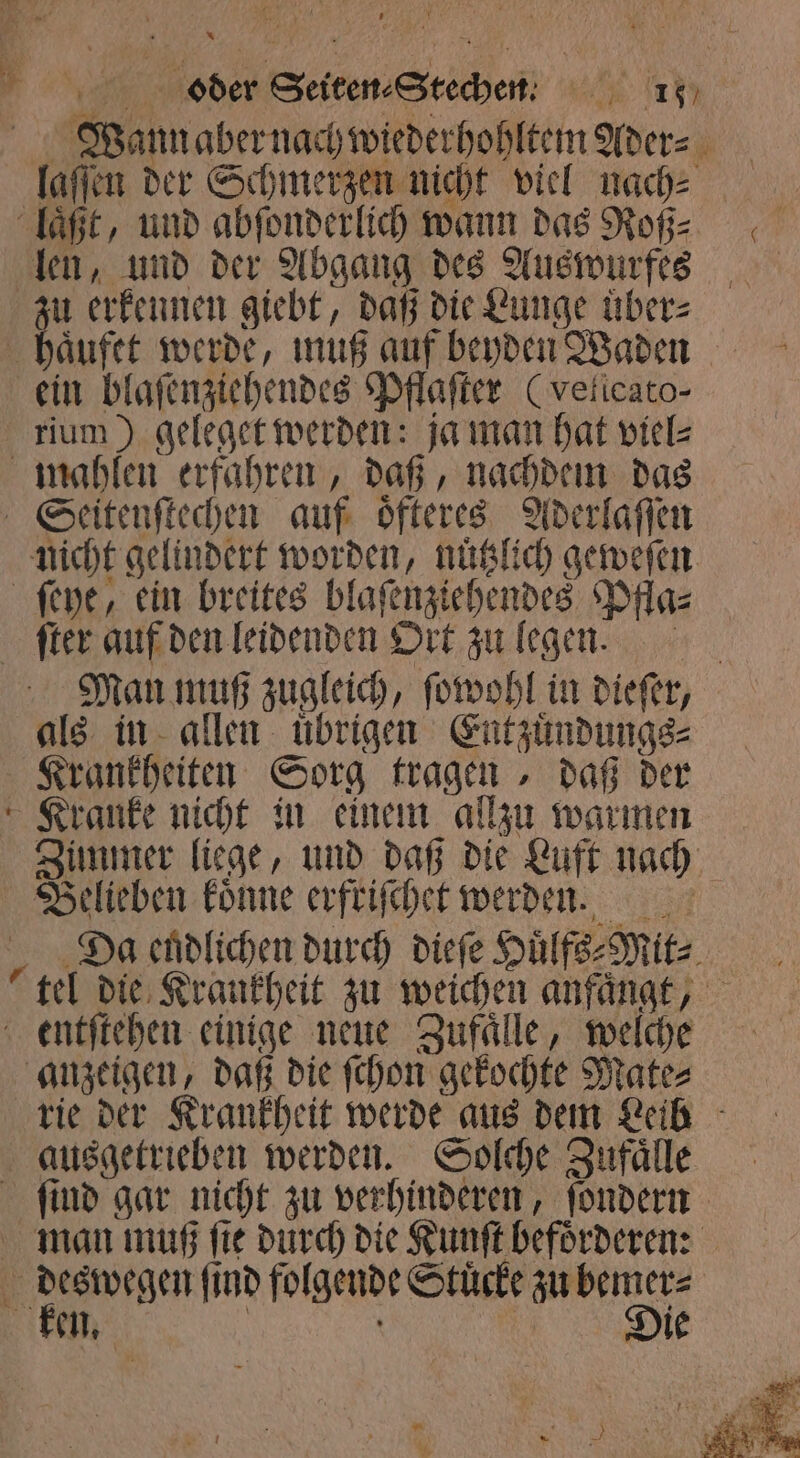 &gt; yo oder Seiten⸗Steche. 1 Wannaber nach wiederhohltem Ader⸗ laſſen der Schmerzen nicht viel nach⸗ | laͤßt, und abfonderlich wann das Roß: len, und der Abgang des Auswurfes u erkennen giebt, daß die Lunge uͤber⸗ haͤufet werde, muß auf beyden Waden ein blaſenziehendes Pflaſter (velicato- rium) geleget werden: ja man hat viel⸗ mahlen erfahren, daß, nachdem das Seitenſtechen auf oͤfteres Aderlaſſen nicht gelindert worden, nuͤtzlich geweſen ſeye, ein breites blaſenziehendes Pfla⸗ ſter auf den leidenden Ort zu legen. Man muß zugleich, ſowohl in dieſer, als in allen übrigen Entzuͤndungs⸗ Krankheiten Sorg tragen, daß der Kranke nicht in einem allzu warmen Zimmer liege, und daß die Luft nach Belieben koͤnne erfriſchet werden. Da endlichen durch dieſe Huͤlfs⸗Mit⸗ tel die Krankheit zu weichen anfängt, entſtehen einige neue Zufaͤlle, welche anzeigen, daß die ſchon gekochte Mate⸗ rie der Krankheit werde aus dem Leib ausgetrieben werden. Solche Zufaͤlle ſind gar nicht zu verhinderen, ſondern man muß ſte durch die Kunſt befoͤrderen: deswegen ſind folgende Stuͤcke zu bemer⸗ ken. | die
