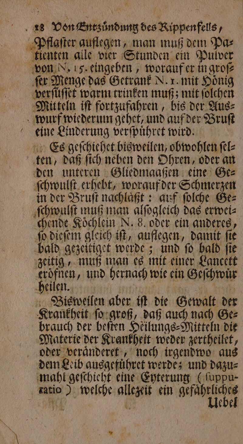 — kienten alle vier Stunden ein Pulver verſüſſet warm trinken muß; mit ſolchen Mitteln iſt fortzufahren, bis der Aus⸗ eine Linderung verſpuͤhret wird. Es geſchiehet bisweilen, obwohlen ſel⸗ ten, daß ſich neben den Ohren, oder an den unteren Gliedmaaßen eine Ge⸗ ſchwulſt erhebt, worauf der Schmerzen in der Bruſt nachlaͤßt: auf ſolche Ge⸗ ſchwulſt muß man alſogleich das erwei⸗ chende Koͤchlein N. 8. oder ein anderes, ſo dieſem gleich iſt, auflegen, damit ſie bald gezeitiget werde; und ſo bald fie zeitig, muß man es mit einer Lancett eroͤfnen, und hernach wie ein Geſchwuͤr heilen. | Krankheit ſo groß, daß auch nach Ge⸗ brauch der beſten Heilungs⸗Mitteln die Materie der Krankheit weder zertheilet, dem Leib ausgefuͤhret werde; und dazu⸗ mahl geſchieht eine Eyterung (ſuppu⸗ Ba: