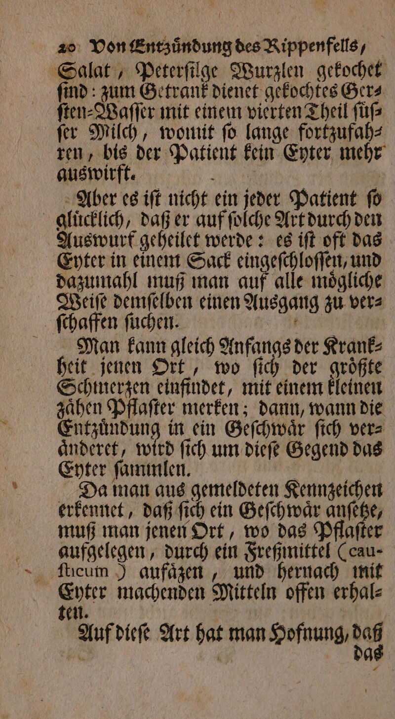 Salat, Peterſilge Wurzlen gekochet ſind: zum Getrank dienet gekochtes Ger⸗ ſten⸗Waſſer mit einem vierten Theil ſuͤſ⸗ ſer Milch, womit ſo lange fortzufah⸗ ren, bis der Patient kein Eyter mehr Aber es iſt nicht ein jeder Patient ſo gluͤcklich, daß er auf ſolche Art durch den Auswurt geheilet werde: es iſt oft das Eyter in einem Sack eingeſchloſſen, und dazumahl muß man auf alle moͤgliche Weiſe demſelben einen Ausgang zu ver⸗ ſchaffen ſuchen. | way Man kann gleich Anfangs der Krank⸗ heit jenen Ort, wo ſich der groͤßte Schmerzen einfindet, mit einem kleinen zaͤhen Pflaſter merken; dann, wann die Entzuͤndung in ein Geſchwaͤr ſich ver⸗ aͤnderet, wird ſich um dieſe Gegend das Enter ſammlen. Fe ER Da man aus gemeldeten Kennzeichen erkennet, daß ſich ein Geſchwaͤr anſetze, muß man jenen Ort, wo das Pflaſter aufgelegen, durch ein Freßmittel (cau- au machenden Mitteln offen erhal⸗ en. 0 ’ Auf dieſe Art hat man Hofnung, 944 . 0 A