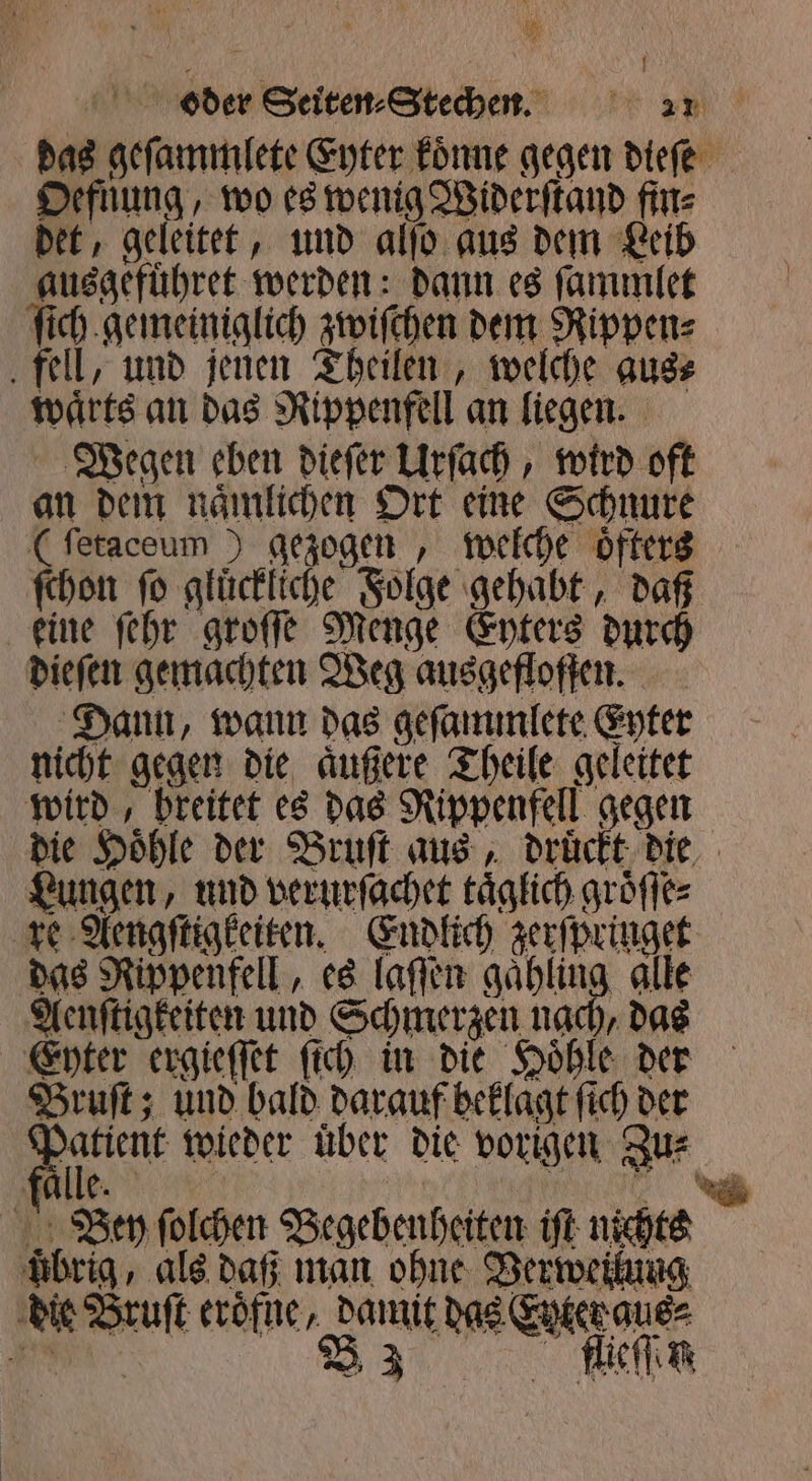 oder Seiten: Stehen. 2 das geſammlete Eyter koͤnne gegen dieſe Oefnung, wo es wenig Widerſtand fin⸗ det, geleitet, und alſo aus dem Leib ausgefuͤhret werden: dann es ſammlet ſich gemeiniglich zwiſchen dem Rippen⸗ fell, und jenen Theilen, welche aus⸗ waͤrts an das Rippenfell an liegen. Wegen eben dieſer Urſach, wird oft an dem naͤmlichen Ort eine Schnure (ſetaceum) gezogen, welche oͤfters ſchon ſo gluͤckliche Folge gehabt, daß keine ſehr groſſe Menge Eyters durch dieſen gemachten Weg ausgefloffen. Dann, wann das geſammlete Eyter nicht gegen die aͤußere Theile geleitet wird, breitet es das Rippenfell gegen die Hoͤhle der Bruſt aus, druͤckt die Lungen, und verurſachet täglich groͤſſe⸗ re Aengſtigkeiten. Endlich zerſpringet das Rippenfell, es laſſen gaͤhling alle Aenſtigkeiten und Schmerzen nach, das Eyter ergieſſet ſich in die Hoͤhle der Bruſt; und bald darauf beklagt ſich der Patient wieder über die vorigen Zus falle. | 91999 N Bey ſolchen Begebenheiten iſt nichts uͤbrig, als daß man ohne Verweilung die Bruſt eroͤfne, damit das Eyter aus⸗ 9 98 B 3 fflieſſen