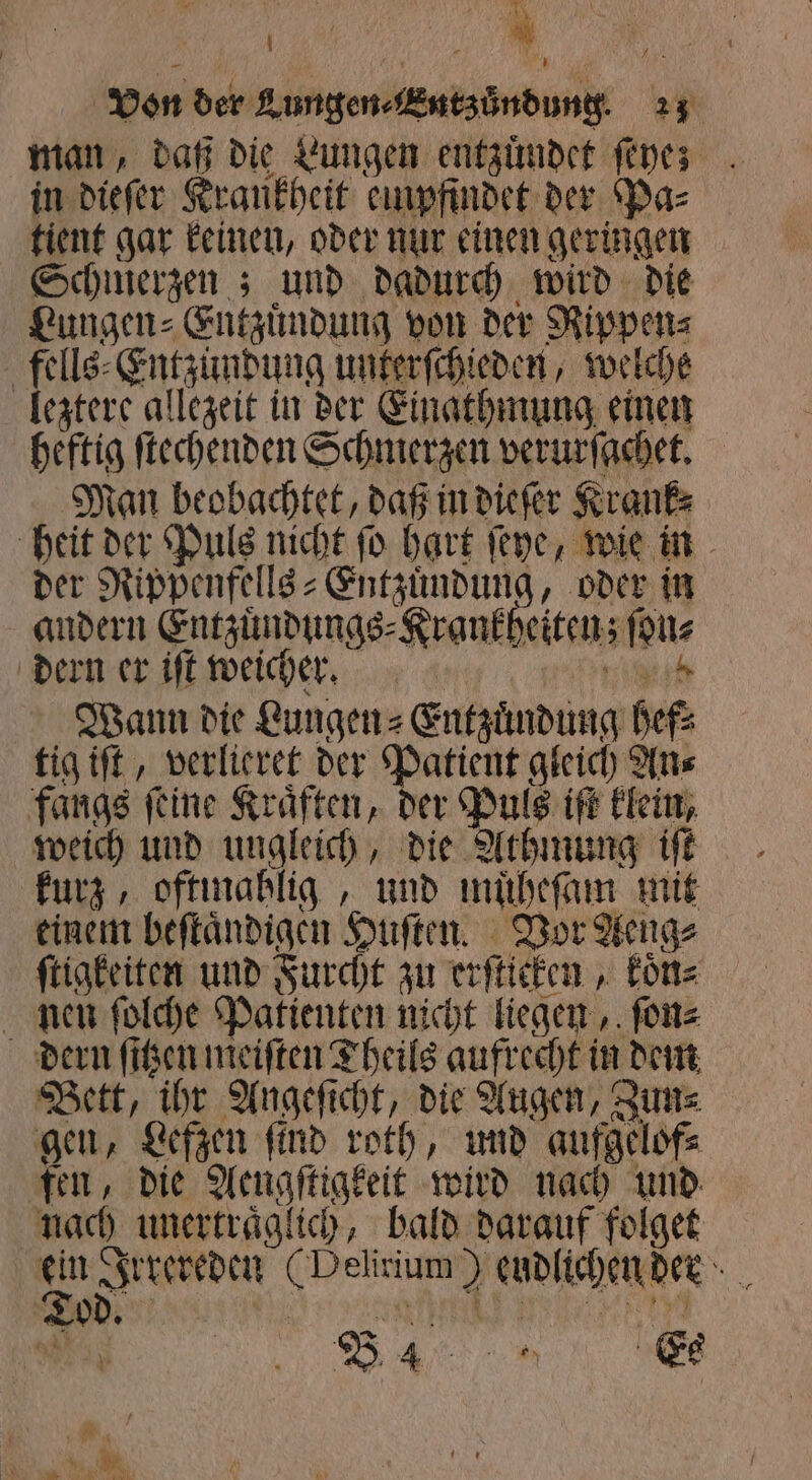 man, daß die Lungen entzuͤndet ſeye; in dieſer Krankheit empfindet der Pas tient gar keinen, oder nur einen geringen Schmerzen; und dadurch wird die Lungen⸗Entzuͤndung von der Rippen⸗ fells⸗Entzundung unterſchieden, welche leztere allezeit in der Einathmung einen heftig ſtechenden Schmerzen verurſachet. Man beobachtet, daß in dieſer Krank⸗ heit der Puls nicht ſo hart ſeye, wie in der Rippenfells- Entzündung, oder in andern Entzuͤndungs⸗Krankheiten; ſon⸗ dern er iſt weicher. ih. Wann die Lungen⸗Entzuͤndung hef⸗ tig iſt, verlieret der Patient gleich An⸗ fangs ſeine Kraͤften, der Puls iſt klein, weich und ungleich, die Athmung iſt kurz, oftmahlig, und muͤheſam mit einem beſtaͤndigen Huſten. Vor Aeng⸗ ſtigkeiten und Furcht zu erſticken, koͤn⸗ nen ſolche Patienten nicht liegen, ſon⸗ dern ſitzen meiſten Theils aufrecht in dem Bett, ihr Angeſicht, die Augen, Zun⸗ gen, Lefzen ſind roth, und aufgelof⸗ fen, die Aengſtigkeit wird nach und nach unertraͤglich, bald darauf folget ein Irrereden (Delirium) endlichen dern ah B 4 . . en \ Es 1 ö * ve