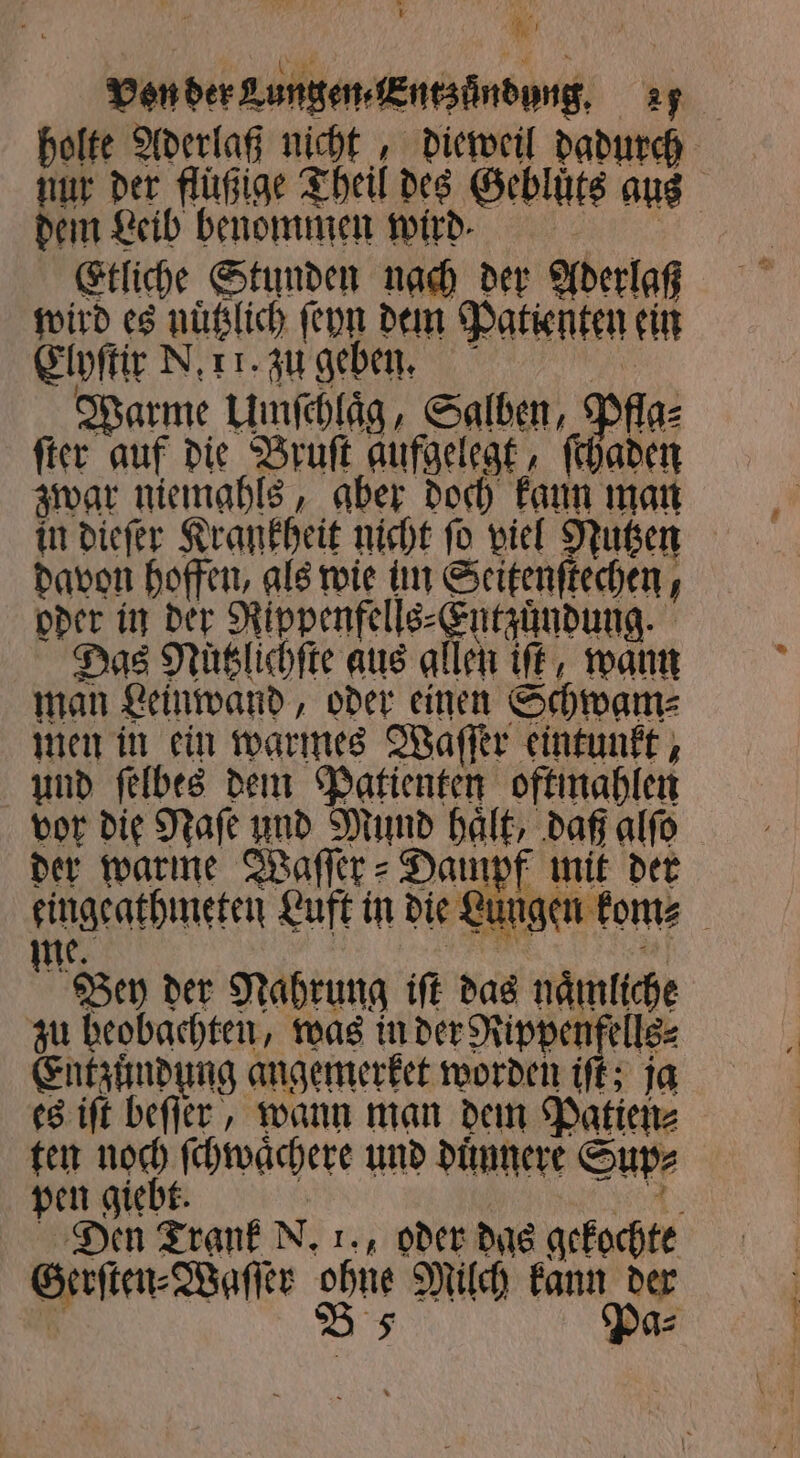 Von der Lungen. Entzündung. 27 holte Aderlaß nicht, dieweil dadurch nur der flüßige Theil des Geblüts aus dem Leib benommen wird. Etliche Stunden nach der Aderlaß wird es nuͤtzlich ſeyn dem Patienten ein Elyſtir N. 11. zu geben. 15 Warme Umſchlaͤg, Salben, Pfla⸗ ſter auf die Bruſt aufgelegt, ſchaden zwar niemahls, aber doch kaun man in dieſer Krankheit nicht ſo viel Nutzen davon hoffen, als wie tm Seitenſtechen, oder in der Rippenfells⸗ Entzündung. Das Nüslichfte aus allen iſt, wann man Leinwand, oder einen Schwam⸗ men in ein warmes Waſſer eintunkt, und ſelbes dem Patienten oftmahlen vor die Naſe und Mund haͤlt, daß alſo der warme Waſſer⸗Dampf mit der eingeathmeten Luft in die Lungen kom⸗ me. Bey der Nahrung iſt das naͤmliche zu beobachten, was in 1 aa Entzündung angemerket worden it: ja es iſt beſſer, wann man dem Patien⸗ ten noch ſchwaͤchere und duͤnnere Sup⸗ pen giebt. ur Den Trank N. 1. oder das gekochte Gerſten⸗Waſſer ohne Milch kann der 2 B 5 P g⸗