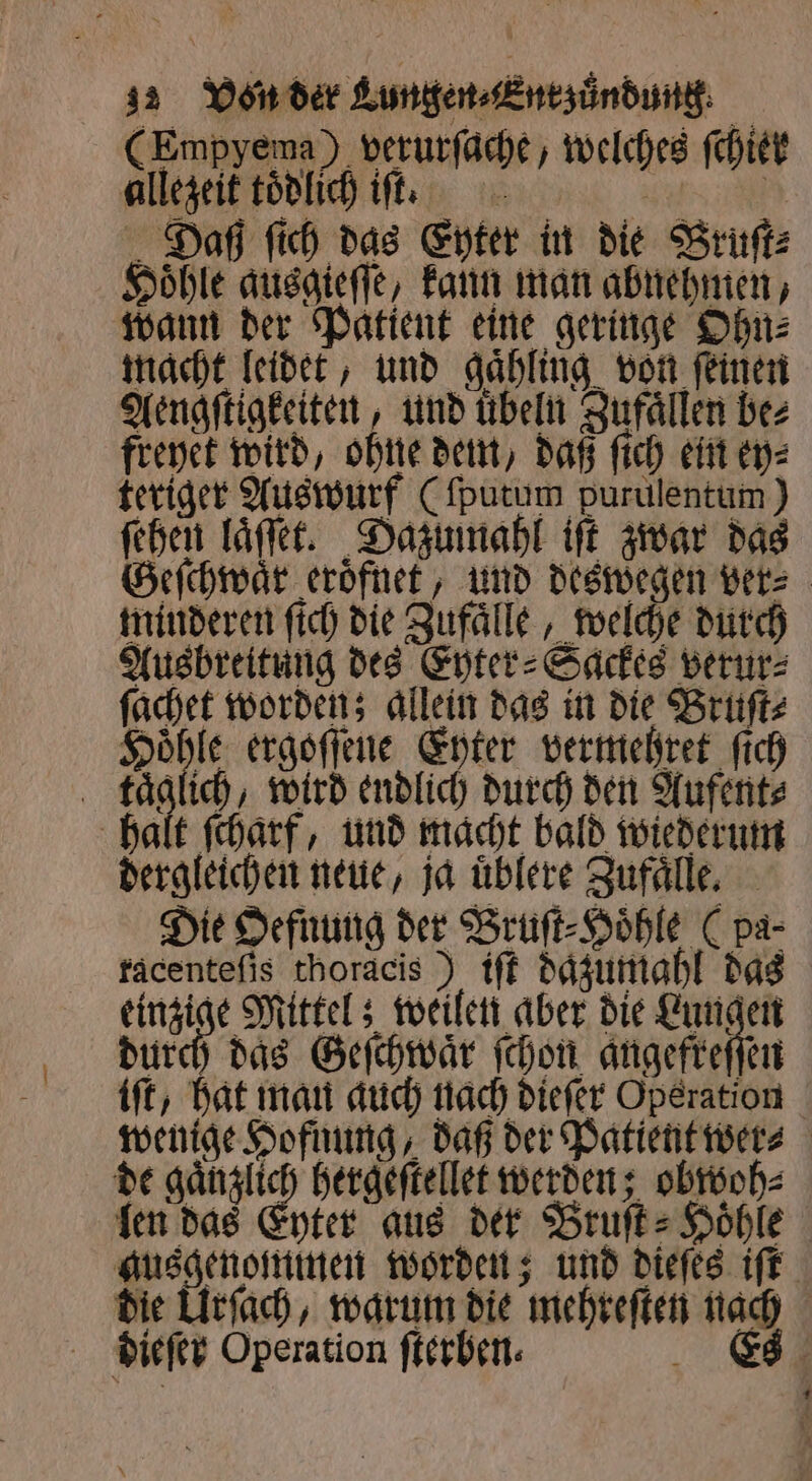 (Empyema) verurſache, welches ſchiel allezeit tödlich iſt. N Daß ſich das Eyter in die Bruſt⸗ Hoͤhle ausgieſſe, kann man abnehmen, wann der Patient eine geringe Ohn⸗ macht leidet, und gaͤhling von ſeinen Aengſtigkeiten, und übeln Zufaͤllen bez freyet wird, ohne dem, daß fich ein ey⸗ teriger Auswurf (ſputum purulentum ) ſehen laͤſſet. Dazumahl iſt zwar das Geſchwaͤr eroͤfnet, und deswegen ver⸗ minderen ſich die Zufaͤlle, welche durch Ausbreitung des Eyter⸗Sackes verur⸗ ſachet worden; allein das in die Bruſt⸗ Höhle ergöffene Enter vermehret fich täglich, wird endlich durch den Aufent⸗ halt ſcharf, und macht bald wiederum dergleichen neue, ja uͤblere Zufaͤlle. Die Oefnung der Bruſt⸗Hoͤhle ( pa- facenteſis thoracis ) iſt dazumahl das e weilen aber die Lungen durch das Geſchwaͤr ſchon angefreſſen iſt, hat man auch nach dieſer Operation wenige Hofnung, daß der Patient wer⸗ de gaͤnzlich hergeſtellet werden; obwoh⸗ len das Enter aus der Bruſt⸗ Höhle ausgenommen worden; und dieſes iſt die Urſach, warum die mehreſten nach dieſer Operation fterben. Es