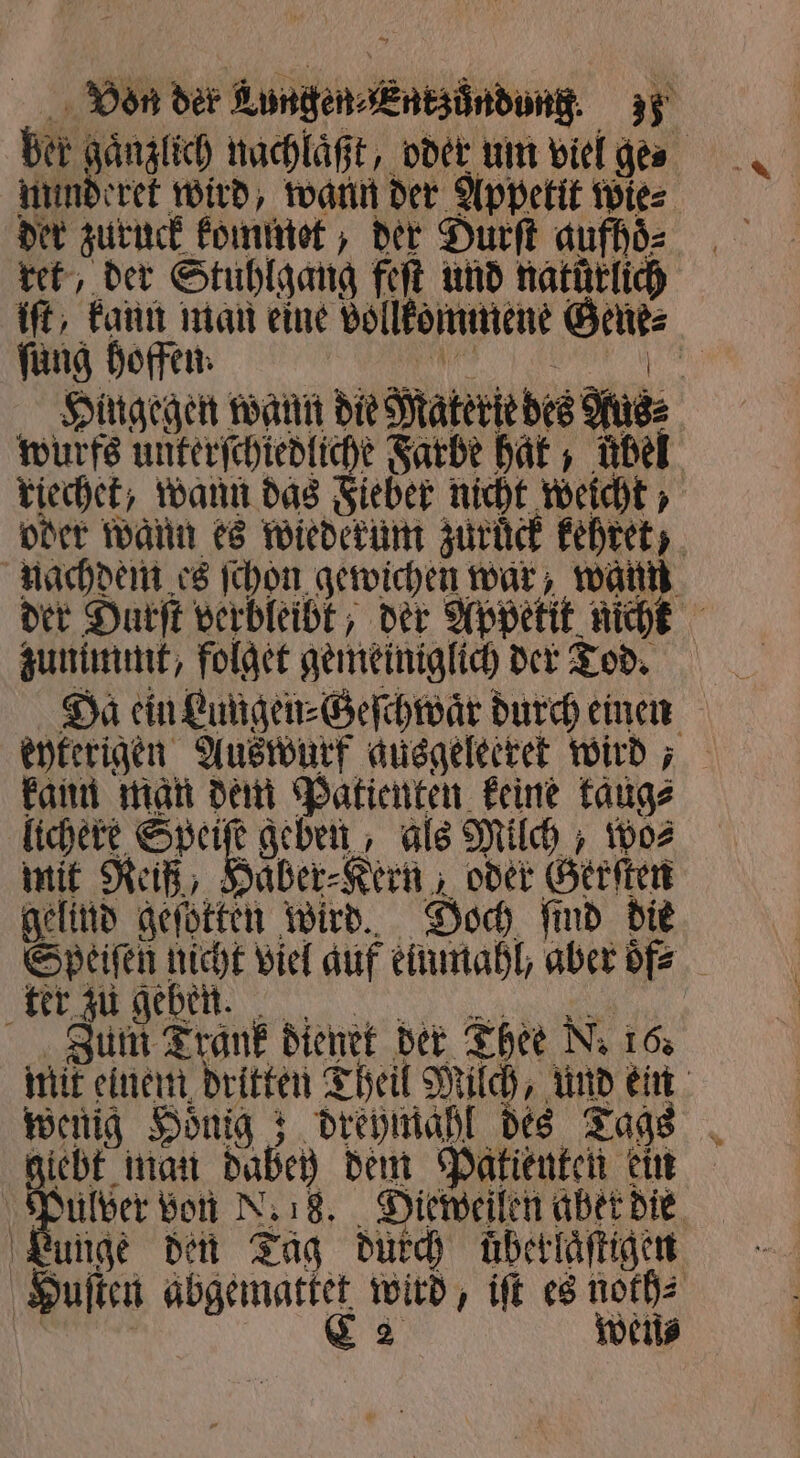 ber gaͤnzlich nachlaͤßt, oder um viel ges nunderet wird, wann der Appetit wies der zuruck kommet, der Durſt aufhoͤ⸗ ret, der Stuhlgang feſt und natürlich iſt, kann man eine vollkommene Gene⸗ ſung hoffen. e Hingegen wann die Materie des Rus⸗ wurfs unterſchiedliche Farbe hat, übel riechet, wann das Fieber nicht weicht, oder wann es wiederum zurück kehret, nachdem es ſchon gewichen war, waun der Durſt verbleibt, der Appetit nicht zunimmt, folget gemeiniglich der Tod. Da ein Lungen⸗Geſchwaͤr durch einen eyterigen Auswurf ausgeleeret wird; kann man dem Patienten keine taug⸗ lichere Speiſe geben, als Milch, wo⸗ mit Reiß, Haͤber⸗Kern, oder Gerſten gelind geſotten wird. Doch ſind die Speiſen nicht viel auf einmahl, aber dfz e 0 000 Zum Trank dienet der Thee N. 16. mit einem dritten Theil Milch, und ein wenig Honig ; dreymahl des Tags giebt man dabey dem Patienten ein Be von N. 18. Diemeilen abet die Funge den Tag durch übertäftigen Huſten abgemattet wird, iſt es noth⸗ N | NEE wen⸗