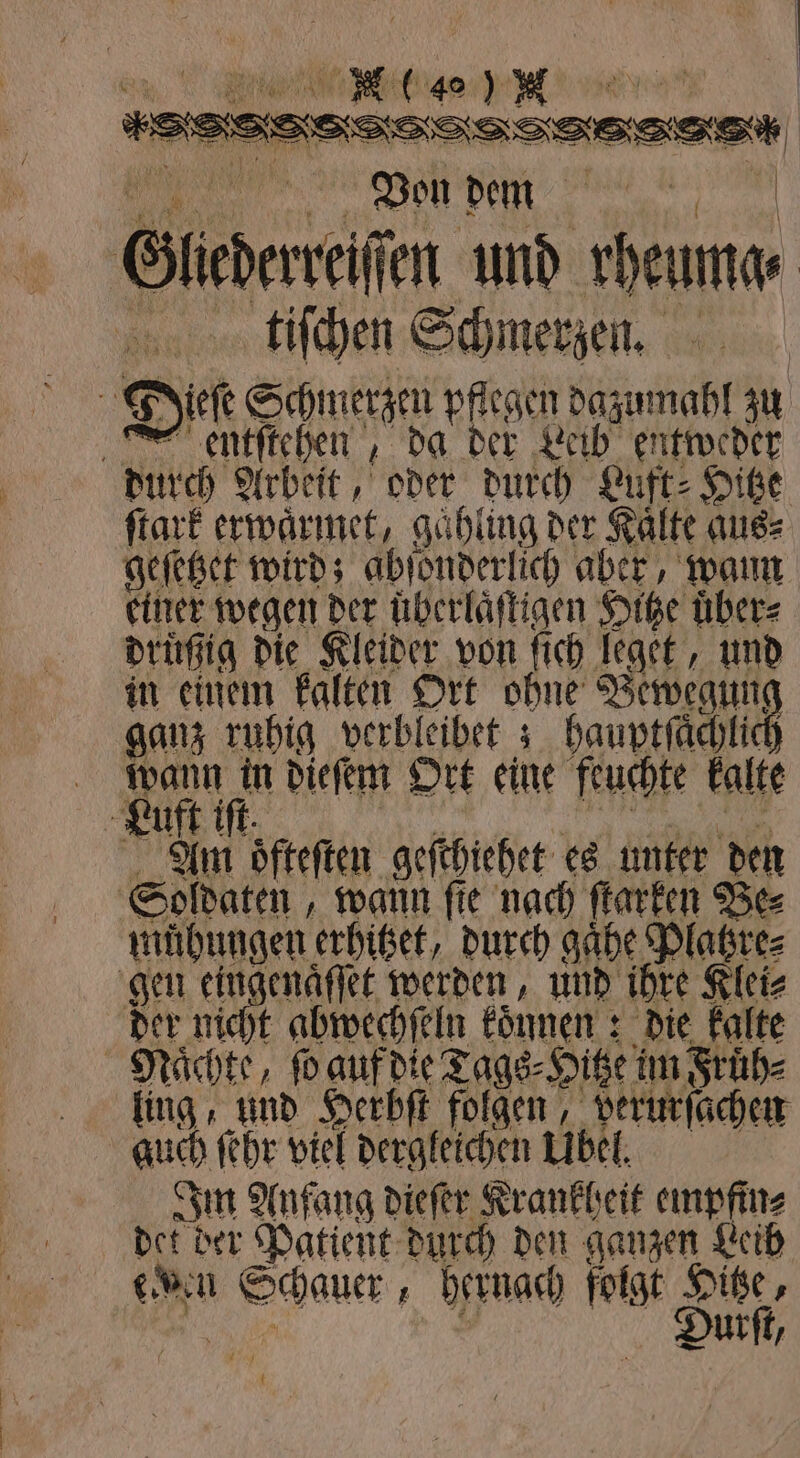 | * %K e deen Von dem Glederreiſ iſſen und e ftiſchen Schmerzen. Be Dieſe Schmerzen pflegen dazumahl zu entſtehen, da der Leib entweder durch Arbeit, oder durch Luft: Hitze ſtark erwaͤrmet, gaͤhling der Kalte aus⸗ geſetzet wird; abſonderlich aber, wann einer wegen der uͤherlaͤſtigen Hitze übers druͤßig die Kleider von ſich leget, und in einem kalten Ort ohne Bewegung ganz ruhig verbleibet; hauptſaͤchlick wann in dieſem Ort eine feuchte kalte uft iſt. Alm oͤfteſten geſthiehet es unter den Soldaten, wann ſte nach ſtarken Be⸗ übungen erhitzet, durch gaͤhe Platzre⸗ gen eingenäffet werden, und ihre Klei⸗ der nicht abwechſeln konnen: : die kalte Nächte, ſo auf die Tags⸗Hitze im Fruͤh⸗ ling, und Herbſt folgen, berurſachen guch ſehr viel dergleichen Ubel. Im Anfang dieſer Krankheit empfin⸗ . der Patient durch den ganzen Leib ten ale hernach folgt Hitze, Durſt, t