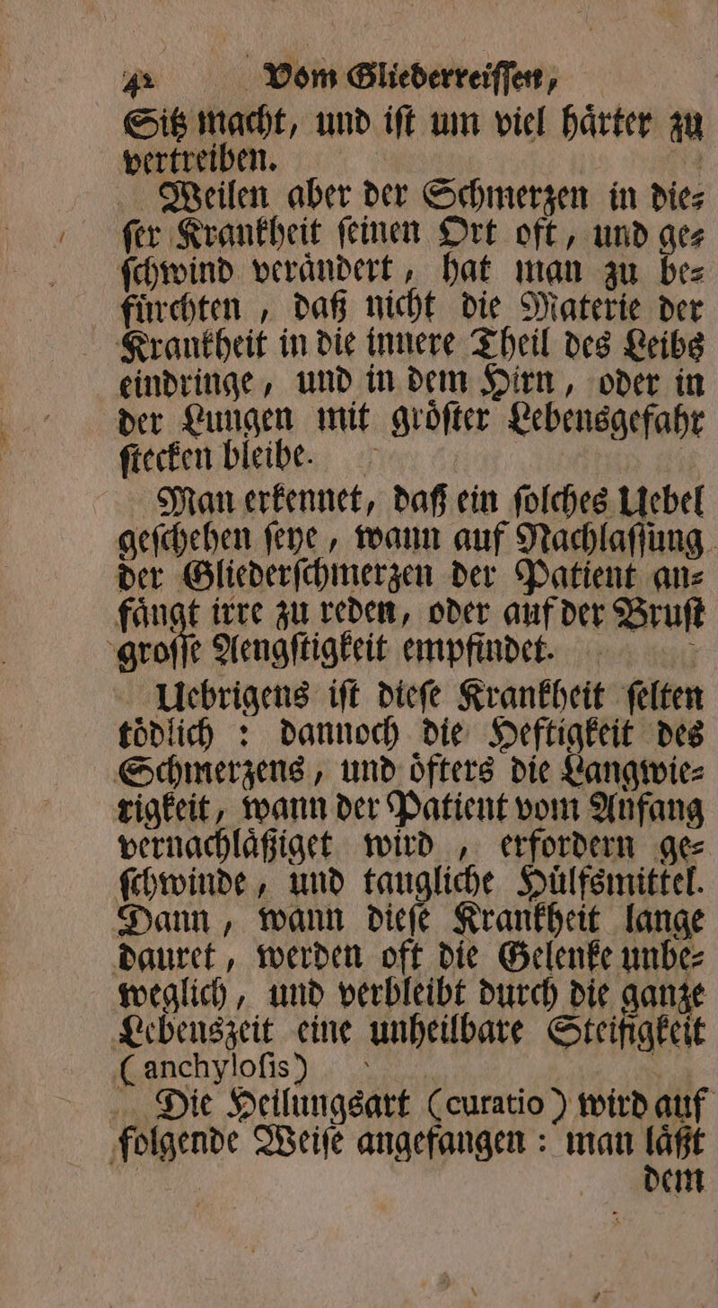 Sitz macht, und iſt um viel haͤrter zu vertreiben. 4 Weilen aber der Schmerzen in dies fer Krankheit feinen Ort oft, und ges ſchwind veraͤndert, hat man zu be⸗ fuͤrchten „daß nicht die Materie der Krankheit in die innere Theil des Leibs eindringe, und in dem Hirn, oder in der Lungen mit groͤſter Lebensgefahr ſtecken bleibe. | Man erkennet, daß ein ſolches Uebel geſchehen ſeye, wann auf Nachlaſſung der Gliederſchmerzen der Patient an⸗ fängt irre zu reden, oder auf der Bruſt groſſe Aengſtigkeit empfindet. i Uebrigens iſt dieſe Krankheit ſelten toͤdlich: dannoch die Heftigkeit des Schmerzens, und oͤfters die Langwie⸗ rigkeit, wann der Patient vom Anfang vernachlaͤßiget wird , erfordern ges ſchwinde, und ig Huͤlfsmittel. Dann, wann dieſe Krankheit lange dauret, werden oft die Gelenke unbe⸗ weglich, und verbleibt durch die ganze Lebenszeit eine unheilbare Steifigkeit (anchyloſis) ; Die Heilungsart (curatio) wird auf folgende Weiſe angefangen: man ya | | em