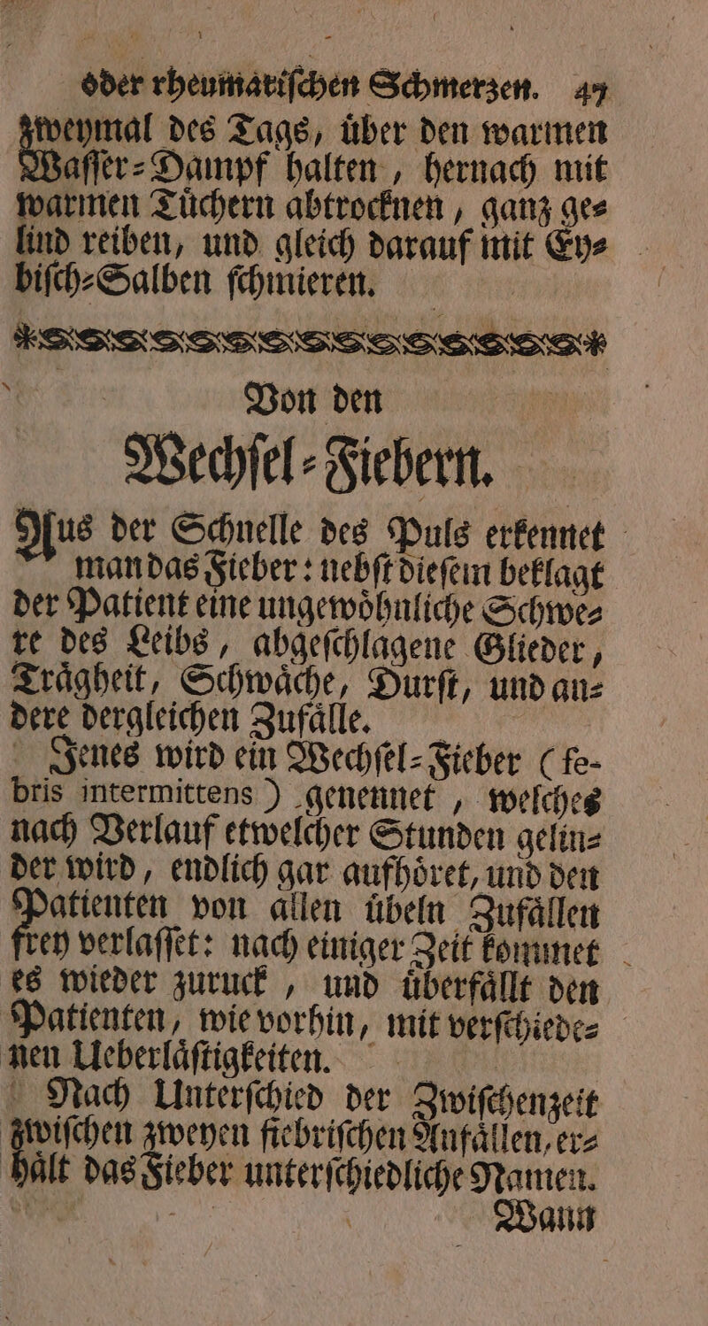 weymal des Tags, über den warmen Waſfr⸗Dampf halten, hernach mit warmen Tuͤchern abtrocknen, ganz ge⸗ lind reiben, und gleich darauf mit Eye - biſch⸗Salben ſchmieren. e ee eee ee Von den | Wechſel⸗Fiebern. Aus der Schnelle des Puls erkennet man das Fieber: nebſt dieſem beklagt der Patient eine ungewoͤhnliche Schwe⸗ re des Leibs, abgeſchlagene Glieder, Traͤgheit, Schwaͤche, Durſt, und an⸗ dere dergleichen Zufaͤllle. Jenes wird ein Wechſel⸗Fieber (fe- bris intermittens ) genennet, welches nach Verlauf etwelcher Stunden gelin⸗ der wird, endlich gar aufhoͤret, und den 4 57 von allen uͤbeln Zufaͤllen ey verlaſſet: nach einiger Zeit kommet es wieder zuruck, und uͤberfaͤllt den Patienten, wie vorhin, mit verſchiede⸗ nen Ueberlaͤſtigkeiten. Nach Unterſchied der Zwiſchenzeit 0 zweyen fiebriſchen Anfaͤllen, er⸗ haͤlt das Fieber unterſchiedliche Namen. 1 JJC