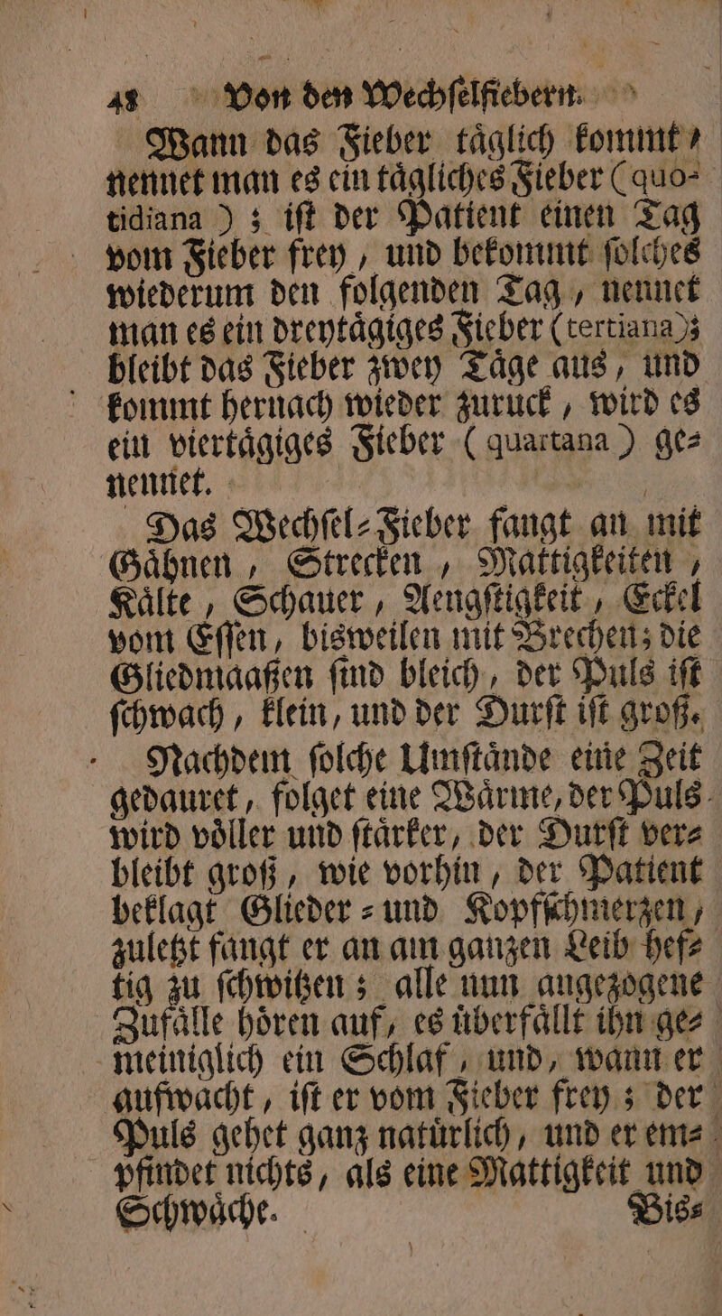 Wann das Fieber täglich kommt / nennet man es ein taͤgliches Fieber (quo⸗ tidiana); iſt der Patient einen Tag von Fieber frey, und bekommt ſolches wiederum den folgenden Tag, nennet man es ein dreytaͤgiges Fieber (tertiana); bleibt das Fieber zwey Taͤge aus, und kommt hernach wieder zuruck, wird es ein viertaͤgiges Fieber ( quartana ) ge⸗ nennet. 3 Das Wechſel⸗Fieber fangt an mit Gaͤhnen, Strecken, Mattigkeiten, Kaͤlte, Schauer, Aengſtigkeit, Eckel vom Eſſen, bisweilen mit Brechen; die Gliedmaaßen ſind bleich, der Puls iſt ſchwach, klein, und der Durſt iſt groß. Nachdem ſolche Umſtaͤnde eine Zeit gedauret, folget eine Waͤrme, der Puls wird voͤller und ſtaͤrker, der Durſt ver⸗ bleibt groß, wie vorhin, der Patient beklagt Glieder⸗ und Kopfſchmerzen, zuletzt fangt er an am ganzen Leib hef⸗ tig zu ſchwitzen; alle nun angezogene Zufaͤlle hören auf, es uͤberfaͤllt ihn ge⸗ meiniglich ein Schlaf, und, wann er gufwacht, iſt er vom Fieber frey; der Puls gehet ganz natuͤrlich, und er em⸗ pfindet nichts, als eine Mattigkeit und Schwaͤche. Biss