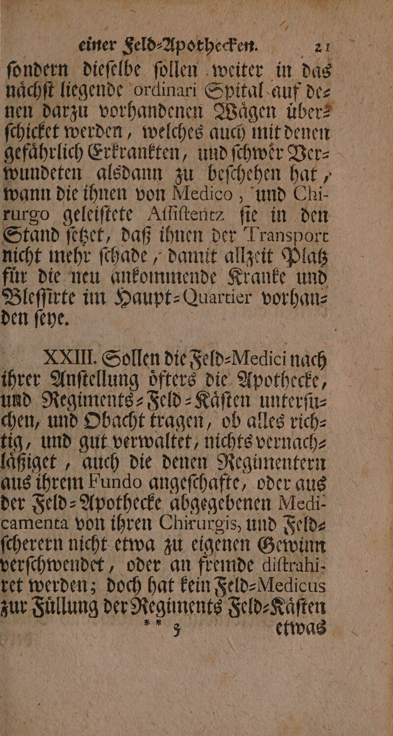 — Ay einer Seld-Apotheden. 21 ſondern dieſelbe follen weiter in das naͤchſt liegende ordinari Spital auf de⸗ ſchicket werden, welches auch mit denen gefährlich Erkrankten, und ſchwer Ver⸗ wundeten alsdann zu beſchehen hat, wann die ihnen von Medico, und Chi- rurgo geleiſtete Alſiſtent? fie in den Stand ſetzet, daß ihnen der Transport nicht mehr ſchade, damit allzeit Platz für die neu ankommende Kranke und Bleſſirte im Haupt⸗Quartier vorhan⸗ den ſeye. EN XVIII. Sollen die Feld⸗Medici nach ihrer Anſtellung oͤfters die Apothecke, und Regiments⸗Feld⸗Kaͤſten unterſu⸗ chen, und Obacht tragen, ob alles rich⸗ tig, und gut verwaltet, nichts vernach⸗ aus ihrem Fundo angeſchafte, oder aus der Feld⸗Apothecke abgegebenen Medi: camenta von ihren Chirurgis, und Feld⸗ ſcherern nicht etwa zu eigenen Gewinn verſchwendet, oder an fremde diftrahi- ret werden; doch hat kein Feld⸗Medicus zur Fuͤllung der Regiments Feld⸗Kaͤſten