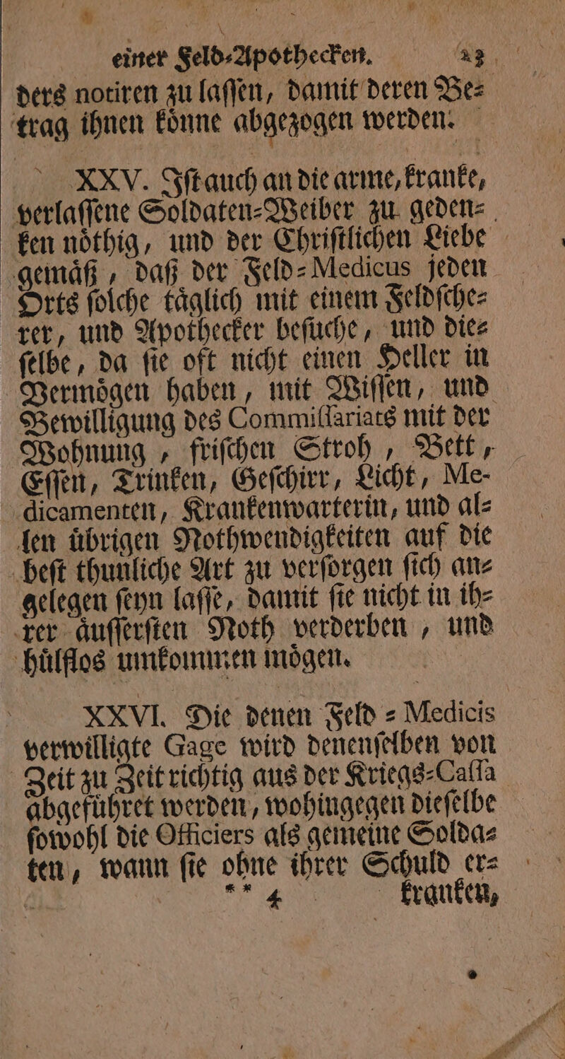 einer Feld⸗Apothecken. 42 ders notiren zu laſſen, damit deren Be⸗ trag ihnen koͤnne abgezogen werden. e. Iſt auch an die arme, kranke, verlaſſene Soldaten⸗Weiber zu geden⸗ gemaͤß, daß der Feld⸗Medicus jeden Orts ſolche täglich mit einem Feldſche⸗ rer, und Apothecker beſuche, und die⸗ ſelbe, da ſie oft nicht einen Heller in Vermoͤgen haben, mit Wiſſen, und Bewilligung des Commillariats mit der Wohnung, friſchen Stroh, Bett, Eſſen, Trinken, Geſchirr, Licht, Me- dicamenten, Krankenwarterin, und al⸗ len übrigen Nothwendigkeiten auf die beſt thunliche Art zu verſorgen ſich an⸗ gelegen ſeyn laſſe, damit fie nicht in ih⸗ rer aͤuſſerſten Noth verderben, und huͤlflos umkommen mögen. XXVI. Die denen Feld = Medicis verwilligte Gage wird denenſelben von Zeit zu Zeit richtig aus der Kriegs⸗Calla abgefuͤhret werden, wohingegen dieſelbe ſowohl die Otliciers als gemeine Solda⸗ ten, wann fie ohne ihrer Schuld er⸗ 0 e ane;