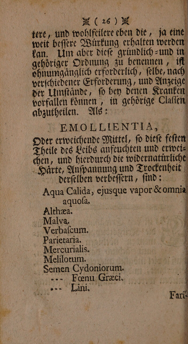 tere, und wohlfeilere eben die, ja eine weit beſſere Wurkung erhalten werden kan. Um aber dieſe gründlich und in gehoͤriger Ordnung zu benennen, iſt ohnumgaͤnglich erforderlich, ſelbe, nach verſchiedener Erforderung, und Anzeige der Umſtände, ſo bey denen Kranken vorfallen koͤnnen, in gehörige Claſſen abzutheilen. Als: n » EMOELIENTIA,EF 7 Oder erweichende Mittel, fo dieſe feſten Theile des Leibs anfeuchten und erwei⸗ chen, und hierdurch die widernatuͤrliche Haͤrte, Auſpannung und Trockenheit 1 Aqua Calida, ejusque vapor & omnia aquoſa. 1 Althæa. | | f M,alva, Verbaſcum. Parietaria. Mercurialis. Mlelilotum. | Semen Cydoniorum. 2er ‚Feenu, Græci. J