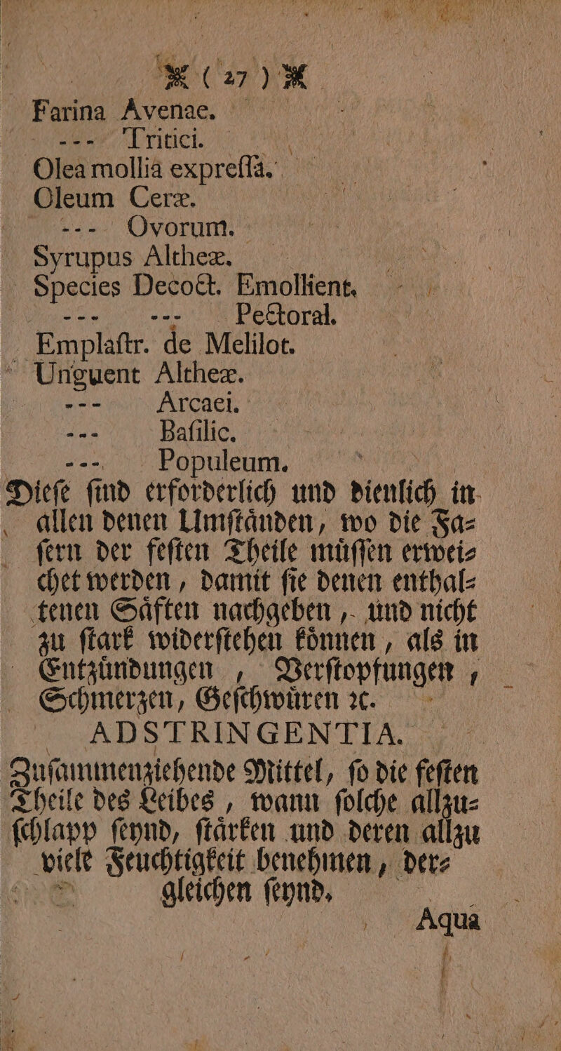 N G27) M Farina Avena. rie, Olea mollia expreſſa. Oleum Cera. 10 --- Ovorum. Syrupus Althex. Ne. Species Decoct. Emollient. %;“ mm ii Emplaſtr. de Melilot. Unguent Altheæ. ä ——— Arxcaei. ... Baſilic. , aue, Dieſe ſind erforderlich und dienlich in allen denen Umſtaͤnden, wo die Fa⸗ ſern der feſten Theile muͤſſen erwei⸗ chet werden, damit ſie denen enthal⸗ tenen Saͤften nachgeben, und nicht zu ſtark widerſtehen koͤnnen, als in Entzuͤndungen „ Verſtopfungen, Schmerzen, Geſchwuͤren e. ADSTRINGENTIA Zuſammenziehende Mittel, fo die feſten Theile des Leibes, wann ſolche allzu⸗ ſchlapp ſeynd, ſtaͤrken und deren allzu viele Feuchtigkeit benehmen, der⸗ 98 gleichen ſeynd. 5 60