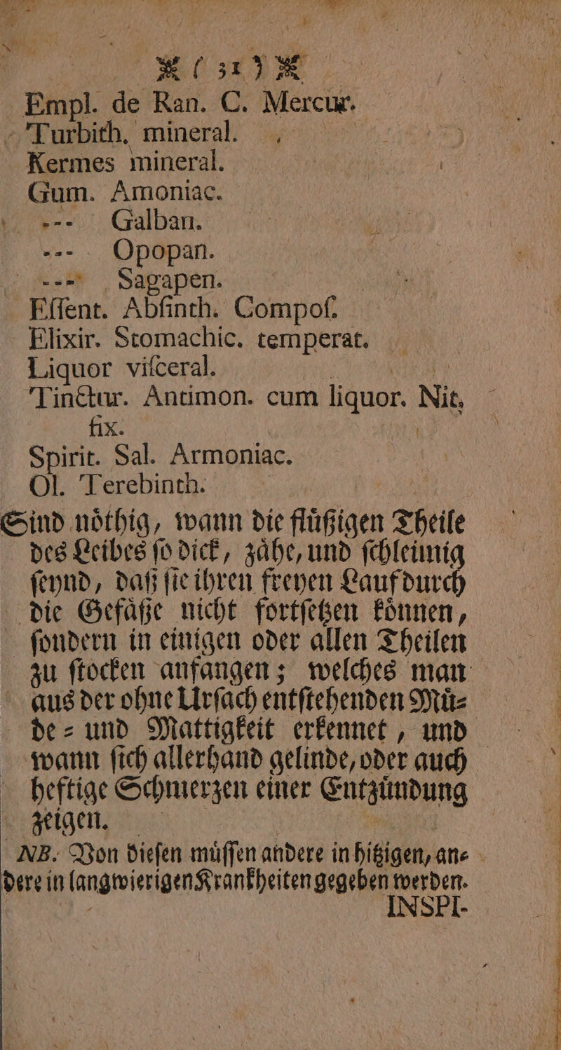 TE 27,9 N had 7 1 5 Empl. de Ran. C. Mercur. HE ER mineral. Kermes mineral. . Galban. --- . Opopan. =» Sagapen. | Eſſent. Abfinch. Compof. Elixir. Stomachic. temperat. Liquor vifceral. Tinctur. Antimon. cum liquor. Nur fix. Spirit. Sal. Armoniac. Ol. Terebinth. Sind nöthig, wann die fluͤßigen Theile des Leibes ſo dick, zaͤhe, und ſchleümiz ſeynd, daß ſie ihren freyen Lauf dur die Gefaͤße nicht fortſetzen können, ſondern in einigen oder allen Theilen zu ſtocken anfangen; welches man aus der ohne Urſach entſtehenden Muͤ⸗ de⸗ und Mattigkeit erkennet, und wann ſich allerhand gelinde, oder auch heftige Schmerzen einer Entzündung zeigen. NB. Von diefen müffen andere in hißigen,an« . ae neee ”