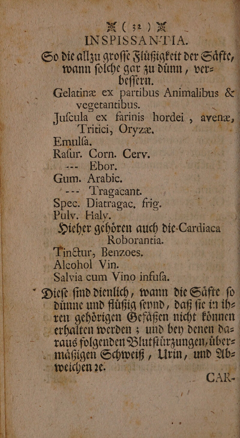 I AU ar „ esse So die allzu groſſe Fluͤßigkeit der Säfte, Br wann ſolche gar zu dünn, vers NA beſſern. | vegetantibus. K 3 IJuſcula ex farinis hordei , avenæ, a } Tritici, Oryze, u 1 Ene | ‚Rafur. Corn. Cerv. hl ar bor. Gum. Arabic. — Tragacant. | Spec. Diatragac, frig. f Pulv. Haly. REN WE Hieher gehoͤren auch die-Cardiaca KRoborantia. Gi | Tin&amp;tur, Benzoes. Alcohol Vin. Salvia cum Vino infuſa. I ken gehoͤrigen Gefäßen nicht koͤnnen Br weichen . ae) ' | > CAR I