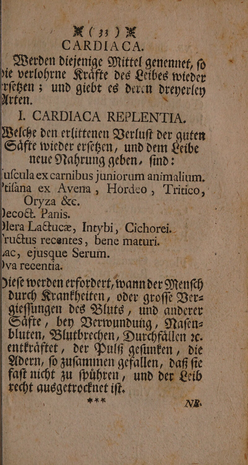 '. | * hee \ 5 %%% Werden diejenige Mittel genennet, ſoſ die verlohrne Kräfte des Leibes wieder rrſetzen; und giebt es deren dreyerley Arten. e I. CARDIACA REPLENTIA. Welche den erlittenen Verluſt der guten Saͤfte wieder erſetzen, und dem Leibe neue Nahrung geben, ſind: uſcula ex carnibus juniorum animalium. 'tifana ex Avena, Hordeo, Tritioo, Oryza &amp;e. r e Hera Lactucæ, Intybi, Cichorei. ructus recentes, bene maturi. ac, ejusque Serum. 13 ya recentia. 1 1 diefe werden erfordert, wann der Menſch i durch Krankheiten, oder groſſe Ver⸗ gieſſungen des Bluts, und anderer Saͤfte, bey Verwundung, Naſen⸗ bluten, Blutbrechen, Durchfaͤllen ꝛc. entkraͤftet, der Pulß geſunken, die Adern, ſo zuſammen gefallen, daß fte faſt nicht zu führen, und der Leib recht ausgetrocknet iſt. 118 i I g | VX. —