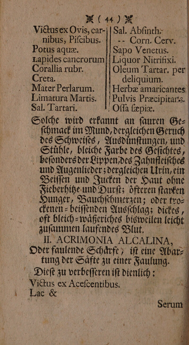 BR | Victusex Ovis, car-|| Sal. Abfinch- nibus, Pifcibus. || -- Corn. Cerv. Potusaquxz. . ] Sapo Venetus. Lapides cancrorum Liquor Nitrifixi. Corallia rubr. Oleum Tartar. per Ger, deln | M,ter Perlarum. |!Herbz amaricantes Limatura Martis. |!Pulvis Prcipitars. Sal. Tartari. Oſſa ſæpiæ. | Solche wird erkannt an ſauren Ge⸗ ſchmack im Mund, dergleichen Geruch des Schweiſes, Ausduͤnſtungen, und Stuͤhle, bleiche Farbe des Geſichtes, beſonders der Lippen des Zahnfleiſches und Augenlieder; dergleichen Urin, ein Beiſſen und Jucken der Haut ohne Fieberhitze und Durſt; öfteren ſtarken Hunger, Bauchſchmerzen; oder tro⸗ ckenen⸗ beiffenden Ausſchlag; dickes, oft bleich⸗waͤßeriches bisweilen leicht zuſammen laufendes Blut. II. ACRIMONIA ALCALINA, Oder faulende Schaͤrfe, iſt eine Abar⸗ tung der Saͤfte zu einer Faulung. Dieſe zu verbeſſeren iſt dienlich: Victus ex Aceſcentibus. \ Lac | kn a | Serum