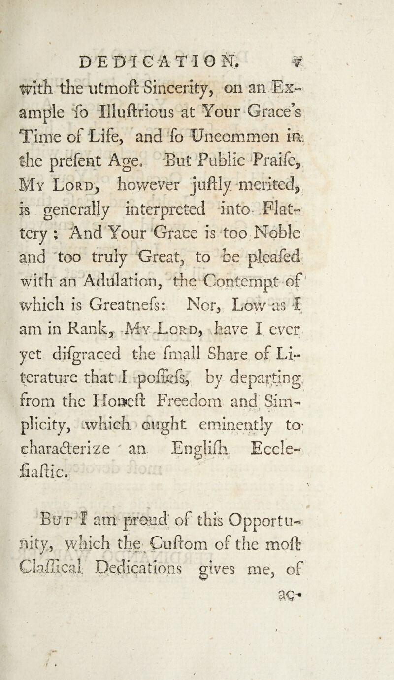 With the utmoft Sincerity, on an Ex¬ ample fo Illuftrious at Your Grace’s Time of Life, and fo Uncommon in; the prefent Age. But Public Praile, My Lord, however jujftly merited, is generally interpreted into- Flat¬ tery ; And Your Grace is too Noble and too truly Great, to be pleafed. with an Adulation, the Contempt of which is Greatnefs: Nor, Low as I am in Rank,. -My-Lord, have 1 ever yet difgraced the fmall Share of Li¬ terature that I poffefs, by departing from the Ho»eft Freedom and Sim- ■ *■:■» - plicity, which ought eminently to- characterize ' an. Englifh Eccle- fiaftic. But I am proud: of this Opportu¬ nity, which the . Cuftom of the rnoft Clailical. Dedications gives me, of