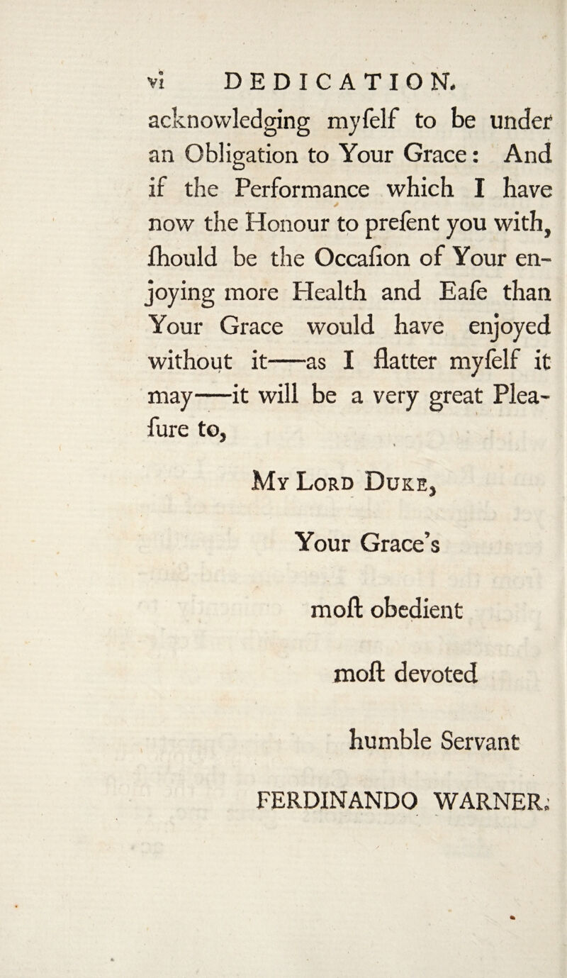 VI DEDICATION. acknowledging myfelf to be under* an Obligation to Your Grace: And if the Performance which I have now the Honour to prefent you with, fhould be the Occaflon of Your en¬ joying more Plealth and Eafe than Your Grace would have enjoyed without it—as I flatter myfelf it may—it will be a very great Plea- fure to, % My Lord Duke, Your Grace’s moft obedient raoft devoted humble Servant FERDINANDO WARNER;