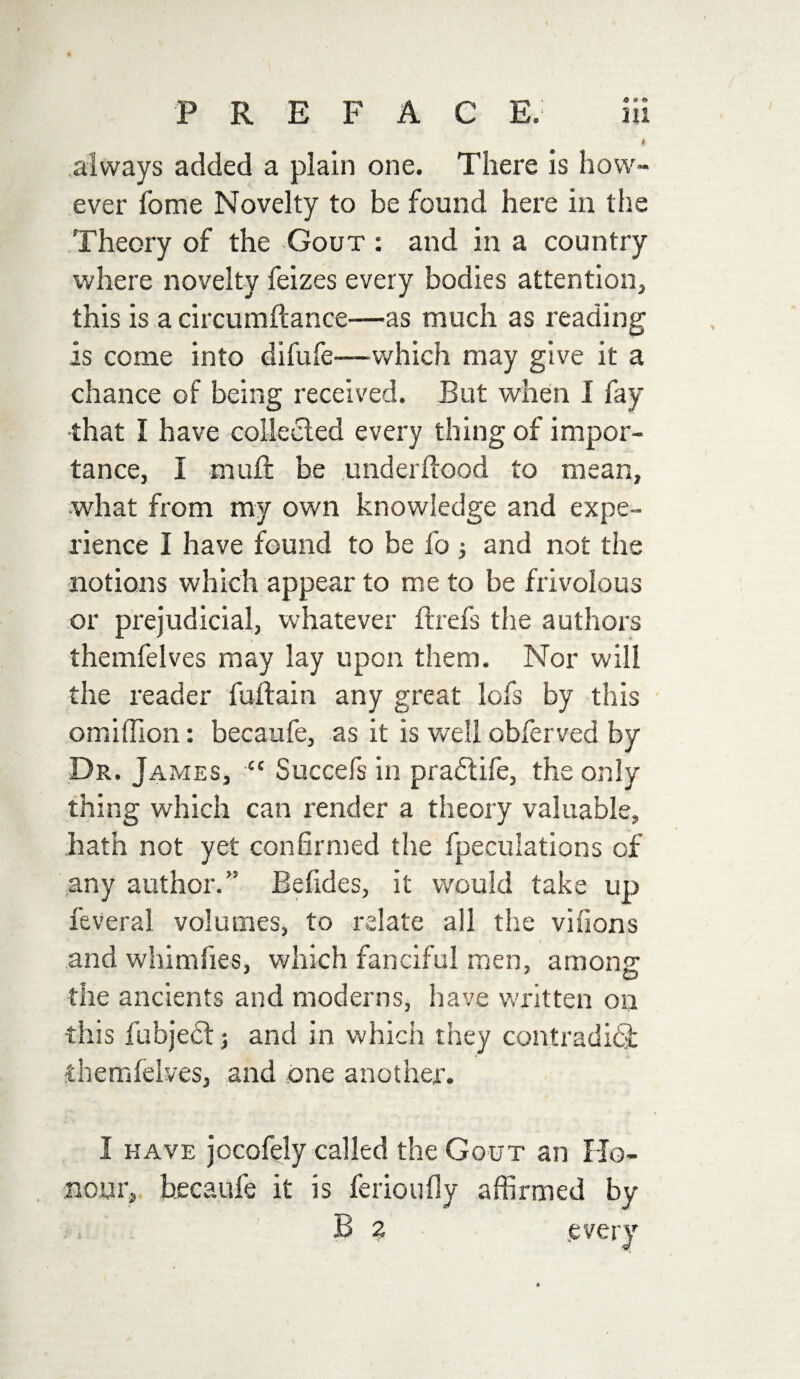 P R E F A C E. Hi * always added a plain one. There is how¬ ever fome Novelty to be found here in the Theory of the Gout : and in a country where novelty feizes every bodies attention, this is a circumftance—as much as reading is come into difufe—which may give it a chance of being received. But when I fay that I have collected every thing of impor¬ tance, I mult be underftood to mean, what from my own knowledge and expe¬ rience 1 have found to be fo and not the notions which appear to me to be frivolous or prejudicial, whatever flrefs the authors themfelves may lay upon them. Nor will the reader fuftain any great lofs by this omiflion: becaufe, as it is well obferved by Dr. James, “ Succefs in pradtife, the only thing which can render a theory valuable, hath not yet confirmed the fpeculations of any author.” Befides, it would take up feveral volumes, to relate all the vifions and whimfies, which fanciful men, among the ancients and moderns, have written on this fubjedt j and in which they contradici themlelves, and one another. I have jocofely called the Gout an Ho¬ nour, becaufe it is ferioufiy affirmed by B 2 every