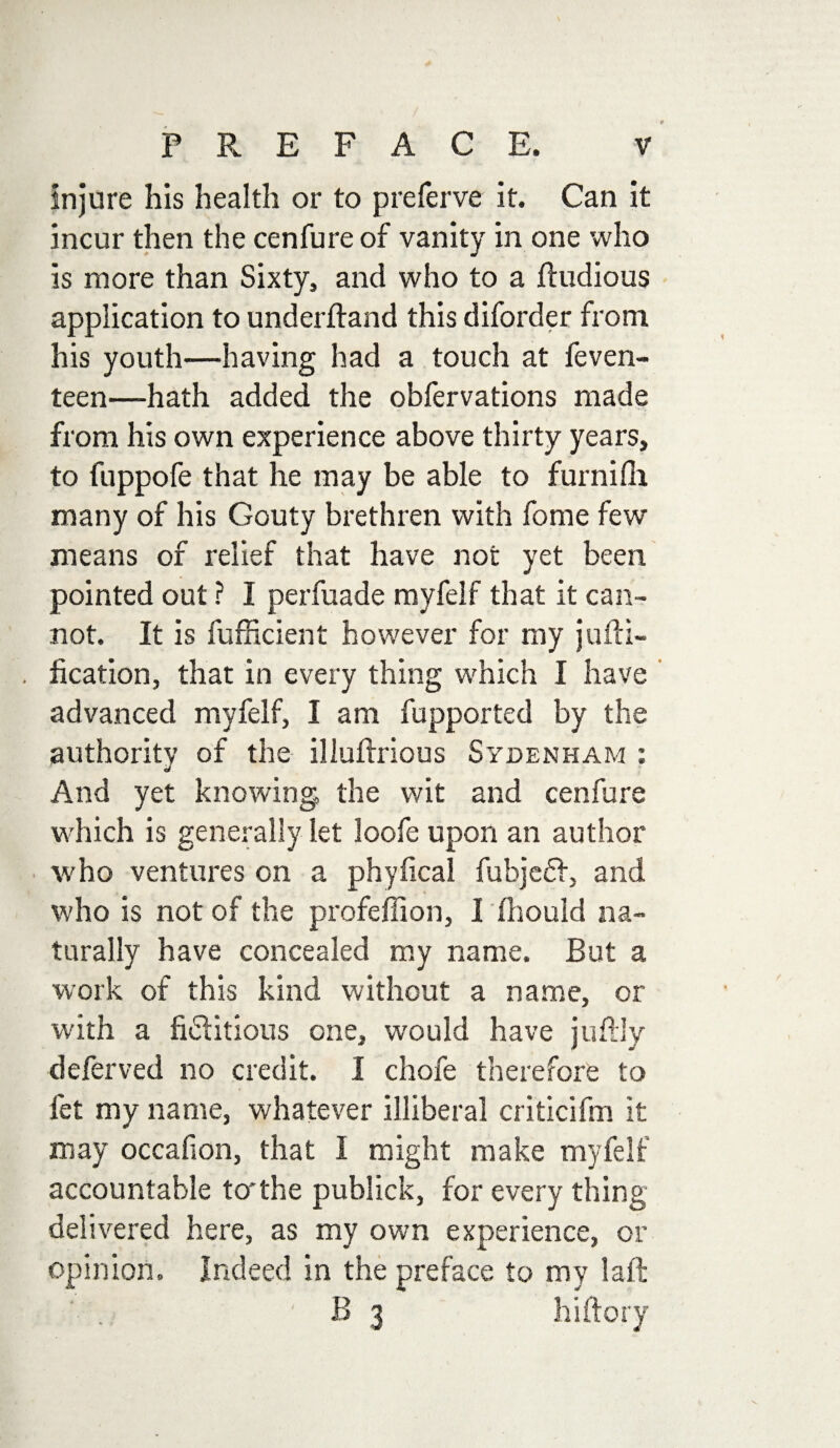 injure his health or to preferve it. Can it incur then the cenfure of vanity in one who is more than Sixty, and who to a ftudious application to underftand this diforder from his youth—having had a touch at feven- teen—hath added the obfervations made from his own experience above thirty years, to fuppofe that he may be able to furnifli many of his Gouty brethren with fome few means of relief that have not yet been pointed out ? I perfuade myfelf that it can¬ not. It is fufficient however for my juni¬ fication, that in every thing which I have advanced myfelf, I am fupported by the authority of the illultrious Sydenham : And yet knowing the wit and cenfure which is generally let loofe upon an author who ventures on a phyfical fubjeft, and who is not of the profeffion, I ihould na¬ turally have concealed my name. But a work of this kind without a name, or with a fictitious one, would have juflly deferved no credit. I chofe therefore to fet my name, whatever illiberal criticifm it may occafion, that I might make myfelf accountable to'the publick, for every thing delivered here, as my own experience, or opinion. Indeed in the preface to my laid B 3 hiftory